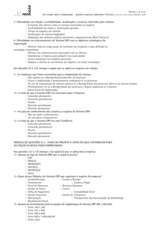 Oliveira, L. S. et al.
   X
                          Um estudo sobre a implantação ... grandes empresas industriais. Produção, v. xx, n. x, p. xx-xx, xxx/xxx, xxxx


7- Dificuldades em relação a confiabilidade, atualizações e recursos oferecidos pelo sistema:
	           ‫ ‮‬O sistema não oferece todos os recursos necessários ao negócio
	           ‫ ‮‬Confiabilidade dos dados e informações geradas
	           ‫ ‮‬Tempo de resposta aos clientes
	           ‫ ‮‬Atualizações do sistema (upgrades)
	           ‫ ‮‬Adaptação das melhores práticas gerenciais e organizacionais (Best Practices)
8- Dificuldades no relacionamento do Sistema ERP com os objetivos estratégicos da
organização:
	           ‫ ‮‬Oferecer visão de longo prazo de resultado nos negócios e estar alinhado às
estratégias competitivas
	           ‫ ‮‬Oferecer um relacionamento sustentável com os clientes
	           ‫ ‮‬Impulsionar a empresa para competir em escala global
	           ‫ ‮‬Causar mudanças nos modelos gerenciais
	           ‫ ‮‬Adaptar o sistema ao crescimento do negócio e as novas tecnologias

Nas Questões (9 a 12), marque a opção que se aplica na empresa em relação:

9- As mudanças que foram necessárias para a implantação do sistema:
	         ‫ ‮‬Não aplicou-se a Reengenharia/redesenho de processos
	         ‫ ‮‬Houve a implantação e posteriormente readequou-se os processos
	         ‫ ‮‬No ato da implantação do sistema realizou-se a Reengenharia dos processos, (deu-se ao mesmo tempo).
	         ‫ ‮‬Primeiramente fez-se a Reengenharia dos processos e depois implantou-se o sistema
	         ‫ ‮‬Outra forma de implantação
10- A visão de que o Sistema ERP era necessário para a Empresa:
	         ‫ ‮‬Concordo plenamente
	         ‫ ‮‬Concordo parcialmente
	         ‫ ‮‬Neutro
	         ‫ ‮‬Discordo parcialmente
	         ‫ ‮‬Discordo plenamente
11- Ao grau de conhecimento dos usuários a respeito do Sistema ERP:
	         ‫ ‮‬Não ter muito conhecimento
	         ‫ ‮‬Ter um pleno conhecimento
12- A visão de que o Sistema ERP era uma Tendência:
	         ‫ ‮‬Concordo plenamente
	         ‫ ‮‬Concordo parcialmente
	         ‫ ‮‬Neutro
	         ‫ ‮‬Discordo parcialmente
	         ‫ ‮‬Discordo plenamente

MÓDULO DE QUESTÕES N.3 - FASES DO PROJETO E ASPECTOS QUE CONTRIBUEM PARA
ALCANÇAR OS RESULTADOS EMPRESARIAIS

Nas questões (13 a 17) marque a (s) opção (s) que se aplica (m) à empresa:
13- Quanto ao tipo de Sistema ERP que a empresa possui?
	         ‫ ‮‬SAP
	         ‫ ‮‬ORACLE
	         ‫ ‮‬MICROSOFT
	         ‫ ‮‬DATASUL
	         ‫ ‮‬MICROSIGA
	         ‫ ‮‬Outro
14- Quais desses Módulos do Sistema ERP que suportam o negócio da empresa?
	         ‫ ‮‬Vendas/Previsão		             ‫ ‮‬Contas a Receber
	         ‫ ‮‬Faturamento			                          ‫ ‮‬Contas a Pagar
	         ‫ ‮‬Fluxo de Processos		          ‫ ‮‬Recursos Humanos
	         ‫ ‮‬Gestão de Ativos		            ‫ ‮‬Custos
	         ‫ ‮‬Folha de Pagamento		                    ‫ ‮‬Contabilidade Geral
	         ‫ ‮‬Gestão Financeira		           ‫ ‮‬Gestão de Transportes
	         ‫ ‮‬Manutenção			                           ‫ ‮‬Planejamento das Necessidades de Distribuição
	         ‫ ‮‬Recebimento Fiscal
15- Quanto ao investimento total no projeto de implantação do Sistema ERP (R$ 1.000,00):
	         ‫ ‮‬Entre 100 e 200
	         ‫ ‮‬Entre 201 e 400
	         ‫ ‮‬Entre 400 e 600
	         ‫ ‮‬Entre 600 a 1.000.000,00
	         ‫ ‮‬Outro valor
 