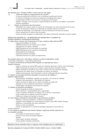 Oliveira, L. S. et al.
   X
                          Um estudo sobre a implantação ... grandes empresas industriais. Produção, v. xx, n. x, p. xx-xx, xxx/xxx, xxxx


Nas Questões (22 e 23) pode escolher e marcar mais de uma opção:
22-	     ‫ ‮‬Ainda com relação ao comportamento dos usuários:
	        ‫ ‮‬As pessoas apresentam resistências com as mudanças causadas pelo sistema
	        ‫ ‮‬A cultura de utilização do sistema foi amplamente divulgada pela empresa
	        ‫ ‮‬A implantação do ERP trouxe incerteza e insegurança pela inovação
	        ‫ ‮‬Mudou a interação entre as pessoas e grupos (mudança dos limites de autoridade e autonomia)
	        ‫ ‮‬Quebrou paradigmas
23-	     Quanto ao treinamento dos funcionários:
	        ‫ ‮‬Dificuldade dos usuários chaves no repasse das informações aos outros funcionários da sua área
	        ‫ ‮‬A falta de treinamento influencia na obtenção de resultados eficazes do sistema
	        ‫ ‮‬Quando da implantação, foi considerado o nível de treinamento necessário aos usuários
	        ‫ ‮‬Houve treinamento em todas as fases do projeto
	        ‫ ‮‬Houve formação de grupos na implantação e que depois continuaram apoiando os outros usuários

MÓDULO DE QUESTÕES N.5 - OS BENEFÍCIOS DO SISTEMA ERP E O SUPORTE DE
OUTROS SISTEMAS E TECNOLOGIAS EXISTENTES
24- Quais desses sistemas e/ou Ferramentas de TI que a empresa utiliza além do ERP?
	         ‫ ‮‬Datawarehouse(Banco de dados)
	         ‫ ‮‬CRM (Gerenciamento das relações com o cliente)
	         ‫ ‮‬DSS (Sistemas de suporte à decisão)
	         ‫ ‮‬MRP (Planejamento das necessidades de materiais)
	         ‫ ‮‬MRPII (Planejamento dos recursos de manufatura)
	         ‫ ‮‬BI (Inteligência dos Negócios)
	         ‫ ‮‬EDI (Troca eletrônica de dados)
	         ‫ ‮‬SCM (Gerenciamento da cadeia de Suprimentos)

Nas questões abaixo (25 a 29) ordene, conforme a escala de importância, sendo,
5 para Maior importância e 1 para Menor importância:
25- Quanto aos benefícios do Sistema ERP integrado, ou suportado por outros
sistemas existentes:
	          ‫ ‮‬Supre as carências do sistema ERP quanto aos relatórios gerenciais e oferece maior informação
	          ‫ ‮‬Melhor integração dos processos de negócios, proporcionando resultados eficazes
	          ‫ ‮‬Melhor desempenho do ERP em áreas onde o sistema não está totalmente integrado
	          ‫ ‮‬Proporciona um melhor apoio às estratégias de negócios da empresa
	          ‫ ‮‬Melhor relacionamento com fornecedores e clientes, utilizando softwares específicos
26- Quanto aos principais benefícios alcançados nos processos de trabalhos e
ambiente organizacional:
	          ‫ ‮‬Racionalização, flexibilidade, agilidade nas operações e nas formas de trabalhar
	          ‫ ‮‬Ambiente mais participativo e visão global dos negócios
	          ‫ ‮‬Utiliza um banco de dados único e apoia as decisões em tempo real
	          ‫ ‮‬Redução de custos, problemas operacionais e retrabalhos
	          ‫ ‮‬Padronização e integração dos processos de negócios
27- Quanto aos benefícios Estratégicos:
	          ‫ ‮‬Gestão Integrada da cadeia de Suprimentos
	          ‫ ‮‬Maior eficiência e competitividade para a organização
	          ‫ ‮‬Trouxe resultados satisfatórios na relação com os clientes e fornecedores
	          ‫ ‮‬Visão voltada para as melhores práticas de negócios
	          ‫ ‮‬Melhorou a imagem da Empresa no mercado
28- Com relação à utilização do Sistema ERP no gerenciamento da fábrica:
	          ‫ ‮‬Melhora os processos produtivos e aumenta a produtividade
	          ‫ ‮‬Estabelece uma integração com outros planos da empresa, como: MKT, Vendas, Finanças.
	          ‫ ‮‬Melhorou a comunicação dos setores produtivos
	          ‫ ‮‬Reduz os custos de produção
	          ‫ ‮‬Auxilia no planejamento e controle da produção, alocando de forma eficaz os
recursos produtivos
29- Em relação ao atendimento dos clientes: Marque a opção que melhor representa os
os resultados ocorridos:
	          ‫ ‮‬O resultado foi extremamente negativo
	          ‫ ‮‬Houve de certa forma, resultados negativos
	          ‫ ‮‬Regular
	          ‫ ‮‬Houve algum resultado satisfatório
	          ‫ ‮‬Houve grandes resultados satisfatórios

Finalmente foram concluídas todas as respostas, muito obrigado pela sua colaboração!!

Questões adaptadas de Cavalcantti (2001); Schmitt (2004); Souza e Zwicker (2000).
 