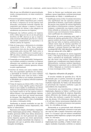 Oliveira, L. S. et al.
   X
                         Um estudo sobre a implantação ... grandes empresas industriais. Produção, v. xx, n. x, p. xx-xx, xxx/xxx, xxxx


   Além do que essa dificuldade de operacionalização                   Entre os fatores que receberam peso entre
   resulta, consequentemente, em maior resistência à                mediana e pouca importância, conforme percentuais
   sua adoção;                                                      demonstrados na Tabela 1, notabilizaram-se:
 •	 Parametrização/customização (43% e 37%).                          •	 Qualificação técnica (33%). O resultado demonstrou
    Revelou-se de sublime importância para a maioria                     uma significância não tão expressiva quanto a
    das firmas e comprovou ser um dos aspectos mais                      apresentada na literatura, a qual ressalta a preparação
    destacados, necessitando tremendo empenho dos                        das pessoas como requisito de extrema importância
    empresários para adequar a empresa à rotina de                       para utilizar-se eficientemente o sistema. É possível
    funcionamento do sistema e para adaptá-lo no                         comparar e compreender essa resposta a partir da
    atendimento aos processos de negócios;                               ênfase atribuída ao treinamento. Em consequência,
                                                                         conclui-se que com treinamento intenso obtém-se
 •	 Adaptação das melhores práticas de negócios
                                                                         maior qualificação dos colaboradores;
    (33% e 20%). Apesar de não ser um dos principais
    benefícios do ERP, observou-se que as empresas                    •	 Necessidade de outros programas para suprir a
    ainda encontram dificuldades pelo fato de o sistema                  carência de relatórios gerenciais (37% e 27%). Esses
    não atender completamente às expectativas e às                       aspectos também não foram considerados barreiras,
    melhores práticas de negócios;                                       haja vista que todas as empresas, praticamente, já
                                                                         utilizam outros tipos de sistemas específicos no
 •	 Visão de longo prazo e alinhamento às estratégias                    suporte aos relatórios gerenciais. Dentre os mais
    competitivas (53% e 27%). Esses números                              utilizados, a pesquisa apontou que 90% usam a
    demonstraram mais uma das notáveis dificuldades                      tecnologia EDI, 87%, Data Warehouse, seguidos de
    apresentadas pelos sistemas ERP. Assim como se                       70% que utilizam BI e 67%, MRP; e
    verificou na teoria, confirmou-se na prática que o
                                                                      •	 Dificuldades de atualização do sistema (upgrades)
    ERP não oferece subsídios completos para decisões                    (23% e 17%). Apesar de diversos autores opinarem
    estratégicas e de longo prazo;                                       sobre a relevância da atualização, verificou-se
 •	 Competição em escala global (40%). Analogamente,                     que não houve uma notável expressividade de
    esse resultado corrobora os anteriores: as empresas                  empresas que o consideraram como aspecto relevante.
    afirmaram com veemência que, ante um aparato                         Adicionalmente, receberam mediana importância:
    competitivo global, o sistema apresenta entraves                     Relacionamento sustentável com os clientes (23%
    na parte organizacional;                                             e 20%) e Adaptação ao crescimento do negócio e
                                                                         às novas tecnologias (33% e 23%).
 •	Interface do sistema com outros módulos (30%).
   Para uma quantidade significativa de empresas,
   a adversidade de interface com outros módulos                    4.2. Aspectos relevantes do projeto
   foi considerada entre como de muito a média
   importância. Atribui-se esse resultado, possivelmente,
                                                                        O terceiro módulo de questões (9 a 19) foi
   às dificuldades que as empresas enfrentam atualmente             direcionado para os pontos essenciais do projeto
   com o sistema; e                                                 de implantação, que contribuem para atingir os
                                                                    resultados empresariais. Na Tabela 2 são demonstrados
 •	 Tempo de resposta aos clientes (30% e 23%). Como
                                                                    os percentuais das respostas conforme o grau de
    economia de tempo significa ganhos financeiros,
                                                                    concordância dos respondentes.
    denota-se que à rapidez no atendimento aos clientes
    atribui-se uma importância primordial. Entretanto,                  Concernente aos investimentos e tempo de
    essa função revelou-se um dos aspectos críticos e               implantação, dispostos na Tabela 3, verificou-se que
    difíceis durante a sua operacionalização. Ademais,              a maior representatividade de empresas dispendeu
    arrolam-se outros itens que tiveram percentuais                 valores diferentes dos listados pela pesquisa, que
    de destaque: Não disponibiliza todos os recursos                16% delas não revelaram o quanto foi investido e
    necessários ao negócio (34% e 23%); e Confiabilidade            que, das demais, 51% informaram valores entre 20
    dos dados e informações (44%).                                  e 45 mil reais. Outras mencionaram dispêndio entre
    Analisando os demais resultados no que diz                      1 e 4 milhões e o restante permaneceu num patamar
respeito às dificuldades menos importantes, três                    entre 10 e 20 milhões de reais.
fatores se sobressaíram:                                                Destacando-se os percentuais mais relevantes
    Burocracia com relação a formulários e requisições              sobre o tempo de implantação, constatou-se que para
(37%); Implantação parcial (34%); e Mudanças nos                    um total de 50% o projeto transcorreu num prazo
modelos gerenciais (40%). Este último demonstrou                    entre 13 e 24 meses e que um número considerável
que as mudanças em nível gerencial não causam                       de empresas (30%) implantou o projeto num período
tantos impactos quanto nos níveis operacionais.                     entre 25 e 48 meses.
Isso refletiu a própria maturidade das empresas e a                     Quanto aos aspectos que favorecem uma
preparação com que os gerentes delas encaram as                     implantação bem-sucedida, a Tabela 4 alude mais a
inovações tecnológicas.                                             alguns resultados levantados conforme os maiores
 