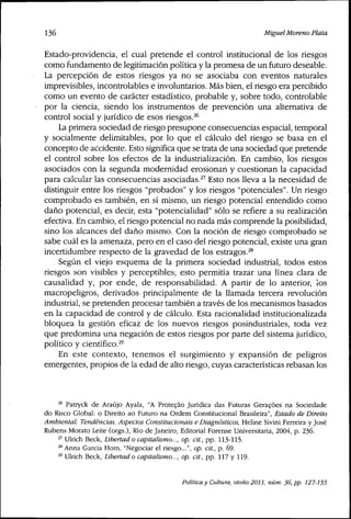 136 Miguel Moreno Plata
Estado-providencia, el cual pretende el control institucional de los riesgos
como fundamento de legitimación política y la promesa de un futuro deseable.
La percepción de estos riesgos ya no se asociaba con eventos naturales
imprevisibles, incontrolables e involuntarios. Más bien, el riesgo era percibido
como un evento de carácter estadístico, probable y, sobre todo, controlable
por la ciencia, siendo los instrumentos de prevención una alternativa de
control social y jurídico de esos riesgos.^^
La primera sociedad de riesgo presupone consecuencias espacial, temporal
y socialmente delimitables, por lo que el cálculo del riesgo se basa en el
concepto de accidente. Esto significa que se trata de una sociedad que pretende
el control sobre los efectos de la industrialización. En cambio, los riesgos
asociados con la segunda modernidad erosionan y cuestionan la capacidad
para calcular las consecuencias asociadas.^'' Esto nos lleva a la necesidad de
distinguir entre los riesgos "probados" y los riesgos "potenciales". Un riesgo
comprobado es también, en sí mismo, un riesgo potencial entendido como
daño potencial, es decir, esta "potencialidad" sólo se refiere a su realización
efectiva. En cambio, el riesgo potencial no nada más comprende la posibilidad,
sino los alcances del daño mismo. Con la noción de riesgo comprobado se
sabe cuál es la amenaza, pero en el caso del riesgo potencial, existe una gran
incertidumbre respecto de la gravedad de los estragos.'^*
Según el viejo esquema de la primera sociedad industrial, todos estos
riesgos son visibles y perceptibles; esto permitía trazar una línea clara de
causalidad y, por ende, de responsabilidad. A partir de lo anterior, ios
macropeligros, derivados principalmente de la llamada tercera revolución
industrial, se pretenden procesar también a través de los mecanismos basados
en la capacidad de control y de cálculo. Esta racionalidad institucionalizada
bloquea la gestión eficaz de los nuevos riesgos posindustriales, toda vez
que predomina una negación de estos riesgos por parte del sistema jurídico,
político y científico.^'
En este contexto, tenemos el surgimiento y expansión de peligros
emergentes, propios de la edad de alto riesgo, cuyas características rebasan los
^^ Patryck de Araújo Ayala, "A Proteçâo Jurídica das Futuras Geracóes na Sociedade
do Risco Global: o Direito ao Futuro na Ordem Constitucional Brasileira", Estado de Direito
Ambiental: Tendencias. Aspectos Constitucionais e Diagnósticos, Heline Sivini Ferreira y José
Rubens Morato Leite (orgs.), Río de Janeiro, Editorial Forense Universitaria, 2004, p. 236.
^' Ulrich Beck, Libertad o capitalismo..., op. cit., pp. 113-115.
^^ Anna Garcia Hom, "Negociar el riesgo...", op. cit., p, 69.
^ Ulrich Beck, Libertad o capitalismo..., op. cit., pp. 117 y 119.
Política y Cultura, otoño 2011, núm. 36, pp. 127-155
 