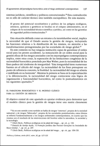 El agotamiento del paradigma burocrático ante el riesgo ambiental contemporáneo 137
sistemas jurídicos, científicos y políticos convencionales.'" Esta contradicción
no es sólo de carácter técnico sino también sociopolítíco. De esta manera:
El grueso del potencial sociohistórico y político de los peligros ecológicos,
atómicos, químicos y genéticos se localiza en el colapso administrativo, en el
colapso de la racionalidad técnico-científica y jurídica, así como en las garantías
de seguridad político-institucionales.''
Esta situación definida como un retorno a la incertidumbre social, implica
la necesidad de que el Estado asuma la gestión de riesgos, incluyendo
las funciones relativas a la distribución de los mismos, en atención a las
transformaciones protagonizadas por las sociedades de riesgo global.^^
En este contexto no hay ninguna institución capaz de garantizar el orden
social para los peores accidentes. La instauración de un orden social para la
gestión eficaz de los riesgos asociados con los macropeligros contemporáneos
implica, entre otras cosas, la superación de las limitaciones congénitas de la
racionalidad burocrática postulada por Max Weber, pues la racionalidad de los
fines padece del síndrome de inseguridad: "Esta inseguridad tiene numerosas
fuentes en el cálculo del riesgo. La racionalidad de los fines presupone un
punto de referencia concreto, la finalidad. La racionalidad del riesgo es abierta
e indefinida en su horizonte". Mientras la primera se basa en la especialización
y la diferenciación, la racionalidad del riesgo contraviene esta lógica de
organización y funcionalidad burocrática, tal como lo puntualizaremos en
los siguientes apartados.'^
EL PARADIGMA BUROCRÁTICO Y EL MODELO CLASICO
PARA LA GESTIÓN DE RIESGOS
El objetivo central de este apartado es aportar evidencia para demostrar que
el modelo clásico para la gestión de riesgos tiene una matriz claramente
'° Es en este sentido como también se habla de riesgos "externos", propios de la sociedad
industrial, y de riesgos "fabricados", propios de las sociedades posindustriales; estos últimos
se refieren fundamentalmente a los riesgos ambientales contemporáneos, en cuanto que los
mismos son el resultado de las intervenciones del hombre sobre la naturaleza, la sociedad y
la tecnología.
'' Ulrich Beck, Políticas ecológicas en la edad del riesgo..., op. cit., p. 133.
^^ Patryck de Araújo Ayala, "A Proteçào Jurídica das Futuras Geracóes na Sociedade do
Risco Global...", op. cit., p. 237.
'' Ulrich Beck, Políticas ecológicas en la edad del riesgo..., op. cit., pp. 158-159.
Política y Cultura, otoño 2011, núm. 36, pp. 127-155
 
