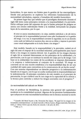 138 Miguel Moreno Plata
burocrática, lo que marca sus límites para la gestión de los macropeligros.
Desde esta perspectiva se exploran los referentes fundamentales de la
racionalidad calculadora, experta y formalista del modelo burocrático.
En primer lugar hay que señalar que el paradigma dominante durante el
siglo XIX tiene como principios rectores a la responsabilidad y la previsión.
Dicho enfoque parte del supuesto de que la fuente principal de peligros se
asocia con errores individuales frente a la realidad, incluyendo las propias
leyes de la naturaleza, por lo que:
El error se asocia inmediatamente a la culpa, también individual, y de ahí deriva
el principio de la responsabilidad personal como pilar fundamental en la gestión
del riesgo. A su vez, la responsabilidad convierte la seguridad, no en un derecho
como suele ser habitual en nuestros días, sino en un deber, e impone la previsión
como virtud indispensable en la lucha frente a los riesgos.'^
Este modelo, basado en la responsabilidad y la previsión, cederá en el
siglo XX ante el empuje de la sociedad industrial, principalmente para hacer
frente a los riesgos en materia laboral. Así, la gestión de los riesgos durante
el siglo XX se sustentó básicamente en los principios de la solidaridad y la
prevención; con lo que se sustituye la noción de culpa por la de riesgo. Con
base en la solidaridad, los costes de los accidentes se imputan directamente
a la empresa e indirectamente al conjunto de la sociedad: "El riesgo se
convierte así en una noción estadística y la responsabilidad deja de ser una
cualidad del sujeto para convertirse en la consecuencia de un hecho social".
Con esto termina imponiéndose un derecho progresivo a la indemnización
basado en el seguro, con lo que se acaba sustituyendo la responsabilidad por
la indemnización. El principio correlativo de este modelo es el principio de
prevención, lo que conlleva una fe casi ciega en la capacidad de la ciencia y
la técnica para controlar y reducir los riesgos asociados con el progreso.^'
La racionalidad del cálculo en Weber
Para el profesor de Heidelberg, la premisa más general del capitalismo
moderno es la contabilidad racional. Algunas de las premisas fundamentales
que subyacen en esta racionalidad económica son la técnica racional (a través
** Leandro del Moral Ituarte y Ma. Fernanda Pita López, "El papel de los riesgos en las
sociedades contemporáneas", en Ayala Carcedo y Olcina Cantos, Riesgos naturales, Barcelona,
Ariel, p. 4 [http://www.upo.es], fecha de consulta: 4 de julio de 2011.
35 Ibid, p. 5.
Política y Cultura, otoño 2011, núm. 36, pp. 127-155
 