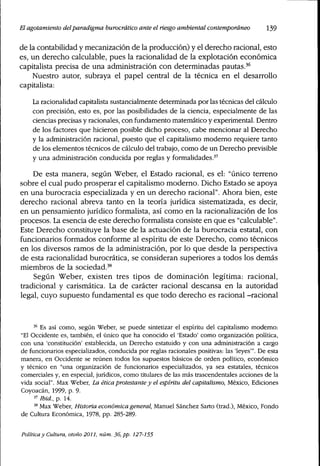 El agotamiento delparadigma burocrático ante elriesgoambiental contemporáneo 139
de la contabilidad y mecanización de la producción) y el derecho racional, esto
es, un derecho calculab]e, pues ]a raciona]idad de ]a exp]otación económica
capita]ista precisa de una administración con determinadas pautas.'''
Nuestro autor, subraya e] pape] central de la técnica en el desarroüo
capita]ista:
La racionalidad capitalista sustancialmente determinada por las técnicas del cálculo
con precisión, esto es, por las posibilidades de la ciencia, especialmente de las
ciencias precisas y racionales, con fundamento matemático y experimental. Dentro
de los factores que hicieron posible dicho proceso, cabe mencionar al Derecho
y la administración racional, puesto que el capitalismo moderno requiere tanto
de los elementos técnicos de cálculo del trabajo, como de un Derecho previsible
y una administración conducida por reglas y formalidades.''
De esta manera, según Weber, el Estado racional, es el: "único terreno
sobre el cual pudo prosperar el capitalismo moderno. Dicho Estado se apoya
en una burocracia especializada y en un derecho racional". Ahora bien, este
derecho racional abreva tanto en la teoría jurídica sistematizada, es decir,
en un pensamiento jurídico formalista, así como en la racionalización de los
procesos. La esencia de este derecho formalista consiste en que es "calculable".
Este Derecho constituye la base de la actuación de la burocracia estatal, con
funcionarios formados conforme al espíritu de este Derecho, como técnicos
en los diversos ramos de la administración, por lo que desde la perspectiva
de esta racionalidad burocrática, se consideran superiores a todos los demás
miembros de la sociedad.'*^
Según Weber, existen tres tipos de dominación legítima: racional,
tradicional y carismática. La de carácter racional descansa en la autoridad
legal, cuyo supuesto fundamental es que todo derecho es racional -racional
"^ Es así como, según Weber, se puede sintetizar el espíritu del capitalismo modemo:
"El Occidente es, también, el único que ha conocido el 'Estado' como organización política,
con una 'constitución' establecida, un Derecho estatuido y con una administración a cargo
de funcionarios especializados, conducida por reglas racionales positivas: las 'leyes'". De esta
manera, en Occidente se reúnen todos los supuestos básicos de orden político, económico
y técnico en "una organización de funcionarios especializados, ya sea estatales, técnicos
comerciales y, en especial, jurídicos, como titulares de las más trascendentales acciones de la
vida social". Max Weber, La ética protestante y el espíritu del capitalismo, México, Ediciones
Coyoacán, 1999, p. 9.
^' Ibid., p. 14.
'" Max Weber, Historia económica general, Manuel Sánchez Sarto (trad.), México, Fondo
de Cultura Económica, 1978, pp. 285-289.
Política y Cultura, otoño 2011, núm. 36, pp. 127-155
 