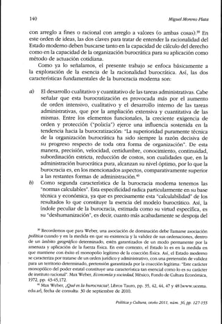 140 Miguel Moreno Plata
con arreglo a fines o racional con arreglo a valores (o ambas cosas).'^ En
este orden de ideas, las dos claves para tratar de entender la racionalidad del
Estado moderno deben buscarse tanto en la capacidad de cálculo del derecho
como en la capacidad de la organización burocrática para su aplicación como
método de actuación cotidiana.
Como ya lo señalamos, el presente trabajo se enfoca básicamente a
la exploración de la esencia de la racionalidad burocrática. Así, las dos
características fundamentales de la burocracia moderna son:
d) El desarrollo cualitativo y cuantitativo de las tareas administrativas. Cabe
señalar que esta burocratización es provocada más por el aumento
de orden intensivo, cualitativo y el desarrollo interno de las tareas
administrativas, que por la ampliación extensiva y cuantitativa de las
mismas. Entre los elementos funcionales, la creciente exigencia de
orden y protección ("policía") ejerce una influencia sostenida en la
tendencia hacia la burocratización: "La superioridad puramente técnica
de la organización burocrática ha sido siempre la razón decisiva de
su progreso respecto de toda otra forma de organización". De esta
manera, precisión, velocidad, certidumbre, conocimiento, continuidad,
subordinación estricta, reducción de costos, son cualidades que, en la
administración burocrática pura, alcanzan su nivel óptimo, por lo que la
burocracia es, en los mencionados aspectos, comparativamente superior
a las restantes formas de administración,''"
0) Como segunda característica de la burocracia moderna tenemos las
"normas calculables". Esta especificidad radica particularmente en su base
técnica y económica, ya que es precisamente esta "calculabilidad" de los
resultados lo que constituye la esencia del modelo burocrático. Así, la
índole peculiar de la burocracia, estimada como su virtud específica, es
su "deshumanización", es decir, cuanto más acabadamente se despoja del
'' Recordemos que para Weber, una asociación de dominación debe llamarse asociación
política cuando y en la medida en que su existencia y la validez de sus ordenaciones, dentro
de un ámbito geográfico determinado, estén garantizados de un modo permanente por la
amenaza y aplicación de la fuerza física. En este contexto, el Estado lo es en la medida en
que mantiene con éxito el monopolio legítimo de la coacción física. Así, el Estado moderno
se caracteriza por tratarse de un orden jurídico y administrativo, con una pretensión de validez
para un territorio determinado, pretensión garantizada por la coacción legítima: "Este carácter
monopólico del poder estatal constituye una característica tan esencial como lo es su carácter
de instituto racional". Max Weber, Economíay sociedad, México, Fondo de Cultura Económica,
1972, pp. 43-45,172.
* Max Weber, ¿Qué es la burocracia?. Libros Tauro, pp. 35, 42, 44, 47 y 48 [www.ucema.
edu.ar], fecha de consulta: 30 de septiembre de 2010.
Política y Cultura, otoño 2011, núm. 36, pp. 127-155
 
