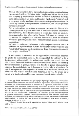 El agotamiento delparadigma burocrático ante elriesgoambiental contemporáneo l4l
amor, el odio y demás factores personales, irracionales y emocionales que
escapan a todo cálculo, habrá un mejor cumplimiento de losflnes.Cuanto
más compleja y especializada deviene la cultura burocrática moderna
tanto más necesita de un perito indiferente y rígidamente "objetivo". Así,
la burocracia resulta ser el complemento necesario para la administración
de una ley racional, conceptualmente sistematizada, con un alto grado de
perfección técnica.""
Así, la racionalidad burocrática se sustenta en un ámbito diferenciado
de competencias, lo que se traduce en el establecimiento de losjsectores
administrativos, desde los ministeríos o secretarías, hasta las unidades
departamentales. Más aún, en los Estados federados se conjuga con
un sistema de competencias bastante diferenciado entre los diversos
niveles de gobierno; situación que hace más compleja esta racionalidad
burocrática.
Así, para el citado autor, la burocracia ofrece la posibilidad de aplicar el
principio de especialización a partir de consideraciones objetivas. Esta
"objetividad" depende fundamentalmente de un desempeño de acuerdo
con "reglas calculables".'*^
De esta suerte, la eficiencia de la organización burocrática depende
del grado de racionalidad, esto es, de su capacidad de "cálculo" y de la
distribución y diferenciación de atribuciones establecidas por el derecho.
Este carácter formalista de la administración burocrática marca sus límites y
dísfuncíonalidades; lo que significa que es el derecho el que en última instancia
establece las posibilidades de la burocracia, incluyendo la administración
estatal. Esto pone en tela de juicio los límites de la normativa jurídica para
establecer este cálculo, cuya fiabilidad depende, a su vez, del estado de la
ciencia y la técnica disponible en un momento histórico determinado.
'" Ibid., pp. 51-53. A lo anterior hay que agregar el principio de jerarquía administrativa
(la ordenación de autoridades fijas con facultades de regulación e inspección); la formación
profesional del cuadro administrativo; el principio de la separación plena entre el cuadro
administrativo y los medios de administración y producción; la ausencia de la apropiación
de cargos y el principio administrativo de atenerse al expediente. Para Weber: "el tipo más
puro de dominación legal es aquel que se ejerce por medio de un cuadro administrativo
burocrático". Esta organización "monocrática" se caracteriza por los deberes objetivos,
la jerarquía administrativa rigurosa, competencia delimitada, libre selección, calificación
profesional, retribución monetaria, sistema profesional de carrera, la separación de los medios
administrativos y la rigurosa disciplina y vigilancia administrativa. Max Weber, Economía y
sociedad, op. cit., pp. 175-177.
''^ William P. Sexton, Teorias de la organización, Agustín Contin (trad.), México, Trillas,
2005, p. 55.
Política y Cultura, otoño 2011, núm. 36, pp. 127-155
 