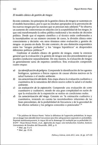 142 Miguel Moreno Plata
El modelo clásico de gestión de riesgos
En este contexto, los principios de la gestión clásica de riesgos se sustentan en
el modelo burocrático, por lo que no resultan apropiados en la prevención de
los nuevos riesgos por las razones que se precisan más adelante."" Se observa
un aumento de controversias en relación con la aceptabilidad de los riesgos, lo
que está transformando la esfera pública tradicional y los modos de decisión
política. Desde que el experto científico y el técnico están confrontados a
la incertidumbre en un número creciente de casos, la división clásica entre
conocimiento y decisión -en otros términos entre evaluación y gestión de
riesgos- es puesta en duda. En este contexto, de una distinción esquemática
entre los "riesgos probados" y los "riesgos hipotéticos" se desprenden
diferentes políticas públicas.'*''
Conforme al modelo clásico de gestión de riesgos, existe la creencia
general que la evaluación y la gestión de riesgos son dos procedimientos que
pueden conducirse separadamente. De esta manera, la evaluación de riesgos
es generalmente tarea de expertos científicos. Esta evaluación comprende
cuatro etapas:
d) La identificación depeligros. Comprende la identificación de los agentes
biológicos, químicos o físicos capaces de causar efectos nocivos en la
salud humana o el medio ambiente.
tí) La caracterización del daño. Esta etapa abarca la evaluación cualitativa o
cuantitativa de la naturaleza del efecto nocivo sobre la salud o el medio
ambiente.
c) La evaluación de la exposición. Comprende una evaluación de corte
cuantitativo y cualitativo, siendo de una gran complejidad en razón de
que la evaluación de la exposición se realiza en condiciones reales.
d) La caracterización del riesgo. Consiste en "la estimación cualitativa y
cuantitativa, teniendo en cuenta las incertidumbres inherentes de las
fases precedentes, de la probabilidad de frecuencia y de la gravedad de
los efectos nefastos y los peligros conocidos o potenciales".""
••^ En palabras de Horace Perret: "Selon la définition de l'approche probabiliste, le risque
est un danger bien identifié dont l'occurrence peut être adéquatement exprimée en probabilités.
Exprimé mathématiquement, le risque (R) est le dommage (D) multiplié par sa probabilité (P):
R=D'P". Véase Horace Perret, et ai. Approches dtirisque:une introduction, Ginebra, Instituto
Universitario de Estudios del Desarrollo, 2005, p. 8.
'*'' Ibid., pp. 6 y 9.
•" Ibid., pp. 15-16.
Política y Cultura, otoño 2011, núm. 36, pp. 127-155
 