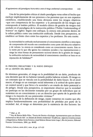 El agotamiento delparadigma burocrático ante et riesgo ambientat contemporáneo 143
Una de las príncipales críticas al citado paradigma versa sobre el hecho que
excluye implícitamente de sus procesos a las personas que no son expertos
científicos, estableciendo una línea divisoria entre los riesgos objetivos
-que son competencia de los expertos- y la percepción de los riesgos que
corresponde al ámbito público. El modelo clásico de gestión de riesgos está
anclado en el paradigma de la instrucción pública ("Public Understanding of
Science" en inglés). Según este enfoque, la ciencia está presente dentro de
la esfera pública como una institución unificada. Desde esta perspectiva, se
establece un límite claro entre los expertos y los profanos. De esta suerte:
La racionalidad es atribuida exclusivamente al conocimiento científico y otros tipos
de comprensión del mundo son considerados como parte del discurso subjetivo
y de valores. La ciencia es considerada como un conocimiento neutro. Esta es
la razón por la que ella ignora los contextos sociales y las representaciones y
niega las otras formas de pensamiento racional dentro de la gestión de riesgos.
La atribución exclusiva de racionalidad al conocimiento científico se basa en su
reputación de fiabilidad."*^
EL PRINCIPIO PRECAUTORIO Y EL NUEVO ENFOQUE
EN LA GESTIÓN DEL RIESGO
En términos generales, el ríesgo es la posibilidad de un daño, producto de
una decisión que de no haberse tomado podría haberse evitado. El ríesgo es
un concepto que se vincula con la probabilidad de daño futuro. En el nivel
macro, el ríesgo es un concepto social inherente a la actitud de quien ejerce
un control social y que lleva a la sociedad a un estado de daño potencial o
de peligro. Desde esta perspectiva, es importante observar que la sociedad
no participa en las decisiones tomadas por un grupo de individuos que se
sustentan en un conocimiento y en un derecho que aparta de la gestión del
riesgo a la mayoría de sus potenciales víctimas.''^
Respecto de la definición de riesgo, existe consenso en cuanto que ello
implica fundamentalmente una probabilidad de pérdidas por parte de la
sociedad. Así, el ríesgo se determina por la existencia de dos factores: las
'^ Ibid, p. 25.
•^ Ney de Barros Bello Filho, "Teoria do Direito e Ecologia; Apontamentos para um Direito
Ambiental no Século XXI", en Estado de Direito Ambiental: Tendencias, Aspectos Constitucionais
e Diagnósticos, Heline Sivini Ferreira yjosé Rubens Morato Leite (orgs.), Río de Janeiro, Editorial
Eorense Universitaria, 2004, pp. 88-89.
Política y Cultura, otoño 2011, núm. 36, pp. 127-155
 
