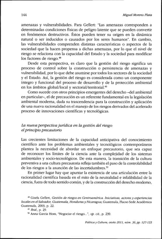 144 Miguel Moreno Plata
amenazas y vulnerabilidades. Para Geliert: "Las amenazas corresponden a
determinadas condiciones físicas de peligro latente que se pueden convertir
en fenómenos destructivos. Éstos pueden tener su origen en la dinámica
natural o ser inducidos o causados por los seres humanos". En cambio,
las vulnerabilidades comprenden distintas características o aspectos de la
sociedad que la hacen propensa a dichas amenazas, por lo que el nivel de
riesgo se relaciona con la capacidad del Estado y la sociedad para modificar
los factores de riesgo."*^
Desde esta perspectiva, es claro que la gestión del riesgo significa un
proceso de control sobre la construcción o persistencia de amenazas y
vulnerabilidad, por lo que debe asumirse por todos los sectores de la sociedad
y el Estado. Así, la gestión del riesgo es considerada como un componente
íntegro y funcional del proceso de desarrollo y de la protección ambiental
en los ámbitos global/local y sectorial/territorial.'"
Como sucede con otros principios emergentes del derecho -del ambiental
en particular-, el de precaución es un referente fundamental en la legislación
ambiental moderna, dada su trascendencia para la construcción y aplicación
de una nueva racionalidad en el manejo de los riesgos derivados del acelerado
proceso de innovaciones científicas y tecnológicas.
La nueva perspectivajurídica en la gestión del ríesgo:
elpríncipio precautorío
Las crecientes limitaciones de la capacidad anticipativa del conocimiento
científico ante los problemas ambientales y tecnológicos contemporáneos
plantea la necesidad de abordar un enfoque precautorio, que sea capaz
de reconocer los límites de la ciencia ante la complejidad de los sistemas
ambientales y socio-tecnológicos. De esta manera, la transición de la cultura
preventiva a una cultura precautoria refleja también el paso de la controlabilidad
de los riesgos a la asunción de las incertidumbres.'°
En primer lugar hay que apuntar la existencia de una articulación entre la
racionalidad científica basada en el mito de la neutralidad e infalibilidad de la
ciencia, fuera de todo sentido común, y de la construcción del derecho moderno.
•'^ Gisela Geliert, Gestión de riesgos en Centroamérica. Iniciativas, actores y experiencias
locales en el Salvador, Guatemala, Hondurasy Nicaragua, Guatemala, Flacso Sede Académica
Guatemala, 2003, p. 22.
'" Ibid., p. 29.
'" Anna García Hom, "Negociar el riesgo...", op. cit., p. 239.
Política y Cultura, otoño 2011, núm. 36, pp. 127-155
 