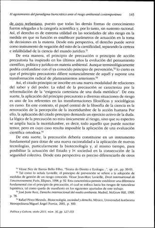 El agotamiento delparadigma burocrático ante el riesgo ambientai contemporáneo 145
de cuyo weberiano, puesto que todas las demás formas de conocimiento
fueron relegadas a la categoría acientífica y, por lo tanto, sin sustento racional.
Así, el derecho es de extrema utilidad en las sociedades de alto riesgo en la
medida en que su función es establecer parámetros de actuación en la toma
de decisiones en la materia. Desde esta perspectiva, el derecho puede servir
como instrumento de negación del mito de la cientificidad, separando la certeza
e infalibilidad de la ciencia del mundo jurídico.''
De esta manera, el principio de precaución o principio de acción
precautoria ha inspirado en los últimos años la evolución del pensamiento
científico, político y jurídico en matería ambiental. Aunque terminológicamente
podría confundirse con el ya conocido principio de prevención,'^ lo cierto es
que el principio precautorio difiere sustancialmente de aquél y supone una
transformación radical de planteamientos anteriores.'^
Así, el citado principio se inscribe en una nueva modalidad de relaciones
del saber y del poder. La edad de la precaución se caracteriza por la
reformulación de la "exigencia cartesiana de una duda metódica". De esta
suerte, la aplicación del principio precautorio a diversas situaciones de riesgo
es uno de los referentes en las transformaciones filosóficas y sociológicas
en curso. En este contexto, el papel central de la filosofía de la ciencia es la
renovación de la percepción de la incertidumbre de la acción humana Por
ello, la aplicación del citado principio demanda un ejercicio activo de la duda.
La lógica de la precaución no mira únicamente al riesgo, sino que su espectro
se amplía hacia la incertidumbre, es decir, todo aquello que puede suscitar
temor, pero en cuyo caso resulta imposible la aplicación de una evaluación
científica ortodoxa,'''
De esta suerte, la precaución debería constituirse en un instmmento
fundamental para dotar de una nueva racionalidad a la aplicación de nuevas
tecnologías, particularmente la biotecnología y, al mismo tiempo, para
posibilitar la actuación del Estado y 1< sociedad en la consecución de la
seguridad colectiva. Desde esta perspectiva es preciso diferenciarlo de otros
" Véase Ney de Barros Bello Filho, "Teoria do Direito e Ecologia...", op. cit., pp. 90-91.
" Tal como lo señala Lavieille, el principio de prevención se refiere a la adopción de
medidas de gestión de un riesgo conocido. Véase Jean-Marc Lavieille, Droit intemational de
l'environnement, París, Ellipses, 1998, p. 92. Esta característica permite establecer una diferencia
fundarnental con el principio de precaución, el cual se enfoca hacia los riesgos de naturaleza
hipotética, tal como queda de manifiesto en los siguientes apartados de este trabajo.
'•'José Juste Ruiz, Derecho internacional del medio ambiente, Madrid, McGraw Hill, 1999,
p. 78.
'•• Rafael Pérez Miranda, Biotecnología, sociedady derecho, México, Universidad Autónoma
Metropolitana/Miguel Ángel Poraia, 2001, p. 300.
Política y Cultura, otoño 2011, núm. 36, pp. 127-155
 