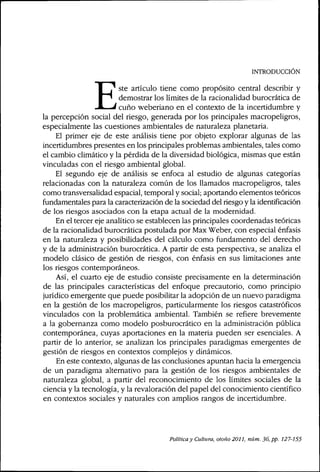 INTRODUCCIÓN
ste artículo tiene como propósito central describir y
demostrar los límites de la racionalidad burocrática de
' cuño weberiano en el contexto de la incertidumbre y
la percepción social del riesgo, generada por los principales macropeligros,
especialmente las cuestiones ambientales de naturaleza planetaria.
El primer eje de este análisis tiene por objeto explorar algunas de las
incertidumbres presentes en los principales problemas ambientales, tales como
el cambio climático y la pérdida de la diversidad biológica, mismas que están
vinculadas con el riesgo ambiental global.
El segundo eje de análisis se enfoca al estudio de algunas categorías
relacionadas con la naturaleza común de los llamados macropeligros, tales
como transversalidad espacial, temporal y social; aportando elementos teóricos
fundamentales para la caracterización de la sociedad del riesgo y la identificación
de los riesgos asociados con la etapa actual de la modernidad.
En el tercer eje analítico se establecen las principales coordenadas teóricas
de la racionalidad burocrática postulada por Max Weber, con especial énfasis
en la naturaleza y posibilidades del cálculo como fundamento del derecho
y de la administración burocrática, A partir de esta perspectiva, se analiza el
modelo clásico de gestión de riesgos, con énfasis en sus limitaciones ante
los riesgos contemporáneos.
Así, el cuarto eje de estudio consiste precisamente en la determinación
de las principales características del enfoque precautorio, como principio
jurídico emergente que puede posibilitar la adopción de un nuevo paradigma
en la gestión de los macropeligros, particularmente los riesgos catastróficos
vinculados con la problemática ambiental. También se refiere brevemente
a la gobernanza como modelo posburocrático en la administración pública
contemporánea, cuyas aportaciones en la materia pueden ser esenciales, A
partir de lo anterior, se analizan los principales paradigmas emergentes de
gestión de riesgos en contextos complejos y dinámicos.
En este contexto, algunas de las conclusiones apuntan hacia la emergencia
de un paradigma alternativo para la gestión de los riesgos ambientales de
naturaleza global, a partir del reconocimiento de los límites sociales de la
ciencia y la tecnología, y la revaloración del papel del conocimiento científico
en contextos sociales y naturales con amplios rangos de incertidumbre.
Política y Cultura, otoño 2011, núm. 36, pp. 127-155
 