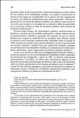 146 Miguel Moreno Plata
principios afines como la prevención, conducta racional que se ubica dentro
de los confines de la certidumbre científica. En cambio, la precaución se
mueve en los rangos de incertidumbre de la ciencia. De esta comparación
se deriva una diferencia fundamental entre ambos principios: "Mientras la
prevención es un asunto de expertos confiado a sus saberes, la precaución es
un asunto que compete a la sociedad en su conjunto y debe ser gestionado
en su seno para orientar la toma de decisiones políticas sobre asuntos de
relevancia fundamental"."
Durante largo tiempo, los instrumentos jurídicos internacionales se
limitaban a enunciar que las medidas ambientales a adoptar debían basarse
en planteamientos científicos, partiendo del supuesto de que la ciencia
bastaba para asegurar la idoneidad de los resultados. Esta filosofía inspiró
la mayoría de los convenios internacionales celebrados hasta la década de
1980, momento de quiebre hacia nuevos derroteros, ya que el pensamiento
en cuestión comenzó a cambiar hacia una actitud más cautelosa, tomando
en consideración la incertidumbre científica y la naturaleza irreversible de los
daños ambientales, como consecuencia de premisa científicas erróneas.'^
Nacido en la década de 1980 en el Vorsorgeprinzip del Derecho alemán, e
inscríto por prímera vez en la Carta Mundial de la Naturaleza (1982), el principio
de precaución fue emergiendo, a partir de 1987, en diversos instrumentos
internacionales.^^ En efecto, en dicha Carta encontramos algunos de los
elementos característicos del principio de referencia, tales como la incertidumbre
sobre los efectos perjudiciales de las diversas actividades sobre el ambiente.'®
A partir de este referente primigenio, el principio de precaución comienza un
importante proceso evolutivo en el Derecho internacional ambiental, cuya
consagración definitiva se perfila en la Declaración de Río.''
« Ibid, pp. 302-303.
'* José Juste Ruiz, Derecho internacional del medio ambiente, op. cit., p. 78.
" Ibid, p. 76.
'* Según el Principio 11 de la citada Carta Mundial de la Naturaleza aquellas "actividades
que pueden entrañar grandes peligros para la naturaleza serán precedidas de un examen a
fondo y quienes promuevan esas actividades deberán demostrar que los beneficios previstos
son mayores que los daños que pueden causar a la naturaleza, y esas actividades no se llevarán
a cabo cuando no se conozcan cabalmente susposibles efectosperjudiciales (las cursivas son
nuestras).
'' El principio 15 de la Declaración de la Conferencia de las Naciones sobre el Medio
Ambiente y el Desarrollo (Río de Janeiro, 1992) señala: "con el fin de proteger el medio
ambiente, los Estados deberán aplicar ampliamente el criterio de precaución conforme a sus
capacidades. Cuando haya peligro de daño grave o irreversible, la falta de certeza científica
absoluta no deberá utilizarse como razón para postergar la adopción de medidas eficaces en
función de los costos para impedir la degradación del medio ambiente".
Política y Cultura, otoño 2011, núm. 36, pp. 127-155
 