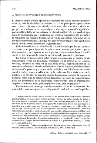 148 Miguel Moreno Plata
El modelo de gobemanza y la gestión del riesgo
El objetivo central de este apartado es explorar uno de los modelos posburo-
cráticos, con la finalidad de evidenciar si sus principales aportaciones
contravienen a la lógica esencial de la racionalidad burocrática y, desde esa
perspectiva, establecer si dicho paradigma realiza alguna aportación significativa
para rnodificar la lógica que subyace en el modelo clásico de gestión de riesgos
anclado básicamente en el andamiaje del modelo burocrático. En atención a
la naturaleza del presente trabajo, no se realiza un análisis exhaustivo de los
modelos posburocráticos, sino que nos enfocaremos hacia el más significativo
desde nuestro objeto de estudio: la gobemanza.'^'
En la última década, en el ámbito de la administración pública se comienza
a consolidar el paradigma de la gobemanza, mismo que aporta algunos
elementos interesantes para esta investigación, particularmente la participación
social en los procesos de toma de decisiones de los asuntos públicos.
En primer término se debe subrayar que la gobemanza se percibe funda-
mentalmente como un paradigma emergente en el ámbito de las ciencias
sociales, teniendo su base en el desarrollo social, particularmente en las
complejas y dinámicas interdependencias sociales: la ampliación de las cadenas
de interacción provoca y requiere de la multiplicación del número de actores
sociales, incluyendo la modificación de la tradicional línea divisoria entre lo
público y lo privado. Lo anterior implica básicamente cambiar la noción de
gobernar como algo de naturaleza "unidireccional", es decir, de los gobemantes
hacia los gobernados, hacia un modelo "bidireccional", esto es, interacciones
amplias y sistémicas tanto público-público como público-privado.*''*
En este escenario, emerge el enfoque sustentado en el modelo reticular:
una red de estructuras y actores configurada alrededor de una acción pública.
''^ Respecto de la Nueva Gestión Pública (NGP), existen dudas acerca de su desarrollo
paradigmático, pues aun cuando existen diversas variantes de dicho modelo, tal como lo
han señalado sus principales cultivadores, el término management público, lejos de ser el
resultado de un desarrollo teórico, es un producto institucional. Desde esta perspectiva se
considera a la gestión como una "nueva intersección", es decir, como un producto híbrido
que incluye, por una parte, una actividad genérica que incluye conocimientos, técnicas y
habilidades compartidas y, por la otra, aquella que considera a la administración pública como
una actividad especial, concerniente a valores de interés público, bienes públicos y asuntos de
interés social. Indudablemente, esta clase de definiciones son muy limitadas. Ernesto Carrillo,
"La evolución de los estudios de administración pública: la cuestión del objeto", en Ma. Del
Carmen Pardo (comp.). De la administración publica a la gobemanza, México, El Colegio
de México, 2004, p. 52.
'"''Jan Kooiman, "Gobernar en gobemanza". Revista Instituciones y Desarrollo, núm. 16,
Instituto Internacional de Gobernabilidad de Catalunya, 2004, p. 172 y 175.
Política y Cuttura, otoño 2011, núm. 36, pp. 127-155
 
