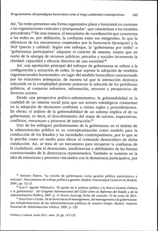 El agotamiento delparadigma burocrático ante el riesgo ambiental contemporáneo 149
Así, "las redes presentan una forma organizativa plana y horizontal en contraste
a las organizaciones verticales y jerarquizadas", que caracterizan a los modelos
precedentes.^5 j)^ gg^a manera, el mecanismo de coordinación que caracteriza
a las redes es, por definición, la confianza entre sus integrantes, lo que la
diferencia de los mecanismos empleados por la burocracia (jerarquía) y la
NGP (precio y calidad). Según este enfoque, la "gobernanza por redes" o
"gobernanza participativa" adquiere el carácter de sistema, misma que en
razón de la sinergia de recursos públicos, privados y sociales incrementa la
claridad, capacidad y eficacia directiva de una sociedad.''^
Así, una aportación principal del enfoque de gobernanza se refiere a la
configuración y actuación de redes, lo que supone la adopción de modelos
organizacionales horizontales, en lugar del modelo burocrático caracterizado
por las relaciones jerárquicas; de manera tal que la interacción dinámica
articulada en la complejidad permite potenciar la solución de los problemas
públicos, al conjuntar esfuerzos, información, recursos y perspectivas de
diversos actores.
Desde una perspectiva político-administrativa, la gobernabilidad es la
cualidad de un sistema social para que sus actores estratégicos consientan
en la adopción de decisiones conforme a ciertas reglas y procedimientos.
En efecto, el análisis de la gobernabilidad de un sistema irnplica el de su
gobernanza, es decir, el descubrimiento del mapa de actores, expectativas,
conflictos, estructuras y procesos de interacción.^^
Uno de los enfoques predominantes de la gobernanza en el ámbito de
la administración pública es su conceptualización como modelo para la
conducción de los Estados y las sociedades contemporáneas, por lo que se
le percibe como un medio para elevar el contenido democrático de dicha
conducción. Así, se trata de un mecanismo para recuperar la confianza de
la ciudadanía, ante el desencanto, insuficiencias y debilidades de las formas
convencionales de la democracia representativa. También se sustenta en la
idea de estructuras y procesos vinculados con la democracia participativa, por
"^' Antonio Natera, "La noción de gobernanza como gestión pública participativa y
reticular". Documentos de X.r2bz.]O política y gestión, Madrid, Universidad Carlos III de Madrid,
2004, pp. 12-13.
® Luis F. Aguilar Villanueva, "El aporte de la política pública y la Nueva Gestión Pública
a la gobernanza", XII Congreso Internacional del CLAD sobre la Reforma del Estado y de la
Administración Pública, IQCíl, p. 11 [www.clad.org], fecha de consulta: 15 de junio de 2011.
*'Joan Prats i Cátala, De la burocracia al management, del management a lagobemanza.
Las transformaciones de las administraciones públicas de nuestro tiempo, Madrid, Instituto
Nacional de Administración Pública, 2005, p. 139.
Política y Cultura, otoño 2011, núm. 36, pp. 127-155
 