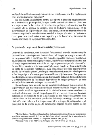 150 Miguel Moreno Plata
medio del establecimiento de interacciones cotidianas entre los ciudadanos
y las administraciones públicas,^*
De esta suerte, un elemento central que aporta el enfoque de gobernanza
es la democracia participativa, lo que puede permitir avanzar en dirección
a la superación de la clásica dicotomía entre política y administración. En
el ámbito de la gestión de riesgos, esto se traduciría básicamente en la
incorporación de la percepción social del riesgo, amén de intentar rebasar la
conocida separación entre la evaluación de los riesgos y la toma de decisiones
como procesos confinados a los expertos y a la burocracia, tal como lo
puntualizaremos en los siguientes apartados.
La gestión delriesgodesde la racionalidad precautoria
Como ya lo señalamos, una distinción fundamental entre la prevención y la
precaución es con respecto a la naturaleza del riesgo, ya sea que se trate de
un riesgo conocido o hipotético. Así, cuando es posible establecer la relación
causa/efecto se habla de riesgos probados, en cuyo caso la responsabilidad por
tal riesgo es generalmente atribuible, en cuyo supuesto se aplica la prevención.
En cambio, cuando la relación causa/peligro no puede ser bien establecida
se habla de los riesgos hipotéticos, cuya situación se describe mejor por un
estado de sospecha general, en la que se recolecta información y las hipótesis
sobre los peligros aún no se pueden establecer objetivamente. Este proceso
puede finalmente desembocar en una disminución del nivel de incertidumbre
y la transformación de los riesgos hipotéticos en riesgos probados; en esta
situación hablamos del enfoque precautorio,®
Sin embargo, cabe advertir que es insuficiente distinguir la precaución de
la prevención con base únicamente en la naturaleza de los riesgos, es decir,
no se puede justificar lógicamente dicha distinción únicamente con base en
la simple distinción entre el riesgo hipotético y el riesgo conocido. En otras
palabras: lo que importa no es la naturaleza de los riesgos en general, sino
la naturaleza de los supuestos que hacen del riesgo un riesgo hipotético. La
distinción material entre los riesgos conocidos y riesgos hipotéticos borra el
beneficio de la amplia gama de distinciones lógicas posible dentro de las
'* B. Guy Peters, "Cambios en la naturaleza de la administración pública: de las preguntas
sencillas a las respuestas difíciles", en Ma, Del Carmen Pardo (comp.). De la administración
pública a la gobernanza, México, El Colegio de México, 2004, p. 593.
® Horace Perret et ai. Approches du risque: une introduction, op. cit., p. 9.
Políticay Cultura, otoño 2011, núm. 36, pp. 127-155
 