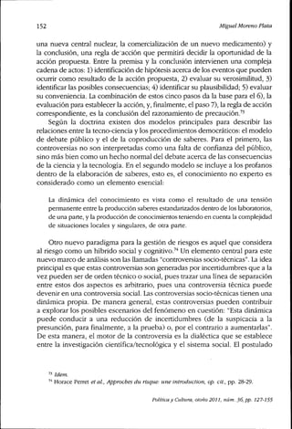 152 Miguel Moreno Plata
una nueva central nuclear, la comercialización de un nuevo medicamento) y
la conclusión, una regla de acción que permitirá decidir la oportunidad de la
acción propuesta. Entre la premisa y la conclusión intervienen una compleja
cadena de actos: 1) identificación de hipótesis acerca de los eventos que pueden
ocurrir como resultado de la acción propuesta, 2) evaluar su verosimilitud, 3)
identificar las posibles consecuencias; 4) identificar su plausibilidad; 5) evaluar
su conveniencia. La combinación de estos cinco pasos da la base para el 6), la
evaluación para establecer la acción, y, finalmente, el paso 7), la regla de acción
correspondiente, es la conclusión del razonamiento de precaución.^'
Según la doctrina existen dos modelos principales para describir las
relaciones entre la tecno-ciencia y los procedimientos democráticos: el modelo
de debate público y el de la coproducción de saberes. Para el primero, las
controversias no son interpretadas como una falta de confianza del público,
sino más bien como un hecho normal del debate acerca de las consecuencias
de la ciencia y la tecnología. En el segundo modelo se incluye a los profanos
dentro de la elaboración de saberes, esto es, el conocimiento no experto es
considerado como un elemento esencial:
La dinámica del conocimiento es vista como el resultado de una tensión
permanente entre la producción saberes estandarizados dentro de los laboratorios,
de una parte, y la producción de conocimientos teniendo en cuenta la complejidad
de situaciones locales y singulares, de otra parte.
Otro nuevo paradigma para la gestión de riesgos es aquel que considera
al riesgo como un híbrido social y cognitivo.^'' Un elemento central para este
nuevo marco de análisis son las llamadas "controversias socio-técnicas". La idea
principal es que estas controversias son generadas por incertidumbres que a la
vez pueden ser de orden técnico o social, pues trazar una línea de separación
entre estos dos aspectos es arbitrario, pues una controversia técnica puede
devenir en una controversia social. Las controversias socio-técnicas tienen una
dinámica propia. De rnanera general, estas controversias pueden contribuir
a explorar los posibles escenarios del fenómeno en cuestión: "Esta dinámica
puede conducir a una reducción de incertidumbres (de la suspicacia a la
presunción, para finalmente, a la prueba) o, por el contrario a aumentarlas".
De esta manera, el motor de la controversia es la dialéctica que se establece
entre la investigación cientíñca/tecnológíca y el sistema social. El postulado
ídem.
Horace Perret étal. Approches du risque: une introduction, op. cit., pp. 28-29.
Política y Cultura, otoño 2011, núm. 36, pp. 127-155
 