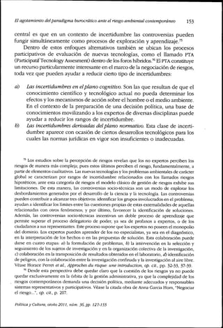 El agotamiento delparadigma burocrático ante el riesgo ambiental contemporáneo 153
central es que en un contexto de incertidumbre las controversias pueden
fungir simultáneamente como procesos de exploración y aprendizaje.'^'
Dentro de estos enfoques alternativos también se ubican los procesos
participativos de evaluación de nuevas tecnologías, como el llamado PTA
(Participatif Tecnology Assesment) dentro de los foros híbrídos.^*" El PTA constituye
un recurso particularmente interesante en el marco de la negociación de ríesgos,
toda vez que pueden ayudar a reducir cierto tipo de incertidumbres:
a) Las incertidumbres en elplano cognitivo. Son las que resultan de que el
conocimiento científico y tecnológico actual no pueda determinar los
efectos y los mecanismos de acción sobre el hombre o el medio ambiente.
En el contexto de la preparación de una decisión política, una base de
conocimientos movilizando a los expertos de diversas disciplinas puede
ayudar a reducir los rangos de incertidumbre.
b) Las incertidumbres derivadas delplano normativo. Esta clase de incerti-
dumbre aparece con ocasión de ciertos desarrollos tecnológicos para los
cuales las normas jurídicas en vigor son insuficientes o inadecuadas.
'' Los estudios sobre la percepción de riesgos revelan que los no expertos perciben los
riesgos de manera más compleja; pues estos últimos perciben el riesgo, fundamentalmente, a
partir de elementos cualitativos. Las nuevas tecnologías y los problemas ambientales de carácter
global se caracterizan por rangos de incertidumbre relacionados con los llamados riesgos
hipotéticos; ante esta categoría de riesgos el modelo clásico de gestión de riesgos exhibe sus
limitaciones. De esta manera, las controversias socio-técnicas son un modo de explorar los
desbordamientos generados por el desarrollo de la ciencia y lá tecnología. Las controversias
pueden contribuir a alcanzar tres objetivos; identificar los gmpos involucrados en el problema;
ayudan a identificar los límites entre las cuestiones propias de estas externalidades de aquellas
relacionadas con otros fenómenos; y por último, favorecer la identificación de soluciones.
Además, las controversias socio-técnicas incentivan un doble proceso de aprendizaje que
permite superar el proceso delegatorio de poder, ya sea de profanos a expertos, o de los
ciudadanos a sus representantes. Este proceso supone que los expertos no poseen el monopolio
del dominio. Los expertos pueden aprender de los no especialistas, ya sea en el diagnóstico,
en la interpretación de los hechos o en las propuestas de solución. Esta colaboración puede
darse en cuatro etapas: d) la formulación de problemas, b) la intervención en la selección y
seguimiento de los sujetos de investigación y en la organización colectiva de la investigación,
c) colaboración en la transposición de resultados obtenidos en el laboratorio, d) identificación
de peligros, con la colaboración entre la investigación confinada y la investigación al aire libre.
Véase Horace Perret et al.. Approches du risque: une introduction, op. cit., pp. 32-33, 37-39.
'"' Desde esta perspectiva debe quedar claro que la cuestión de los riesgos ya no puede
quedar exclusivamente en la órbita de la gestión administrativa, ya que la complejidad de los
riesgos contemporáneos demanda una decisión política, mediante adecuados y responsables
sistemas representativos y participativos. Véase la citada obra de Anna Garcia Hom, "Negociar
el riesgo...", op. cit., p. IQÍJ.
Potítica y Cultura, otoño 2011, núm. 36, pp. 127-155
 