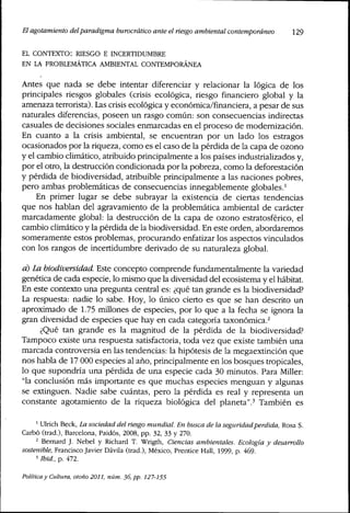 El agotamiento delparadigma burocrático ante elriesgoambiental contemporáneo 129
EL CONTEXTO: RIESGO E INCERTIDUMBRE
EN LA PROBLEMÁTICA AMBIENTAL CONTEMPORÁNEA
Antes que nada se debe intentar diferenciar y relacionar la lógica de los
principales riesgos globales (crisis ecológica, riesgo financiero global y la
amenaza terrorista). Las crisis ecológica y económica/financiera, a pesar de sus
naturales diferencias, poseen un rasgo común: son consecuencias indirectas
casuales de decisiones sociales enmarcadas en el proceso de modernización.
En cuanto a la crisis ambiental, se encuentran por un lado los estragos
ocasionados por la riqueza, como es el caso de la pérdida de la capa de ozono
y el cambio climático, atribuido principalmente a los países industrializados y,
por el otro, la destrucción condicionada por la pobreza, como la deforestación
y pérdida de biodiversidad, atribuible principalmente a las naciones pobres,
pero ambas problemáticas de consecuencias innegablemente globales.'
En primer lugar se debe subrayar la existencia de ciertas tendencias
que nos hablan del agravamiento de la problemática ambiental de carácter
marcadamente global: la destrucción de la capa de ozono estratosférico, el
cambio climático y la pérdida de la biodiversidad. En este orden, abordaremos
someramente estos problemas, procurando enfatizar los aspectos vinculados
con los rangos de incertidumbre derivado de su naturaleza global.
d) La biodiversidad. Este concepto comprende fundamentalmente la variedad
genética de cada especie, lo mismo que la diversidad del ecosistema y el habitat.
En este contexto una pregunta central es: ¿qué tan grande es la biodiversidad?
La respuesta: nadie lo sabe. Hoy, lo único cierto es que se han descrito un
aproximado de 1.75 millones de especies, por lo que a la fecha se ignora la
gran diversidad de especies que hay en cada categoría taxonómica.^
¿Qué tan grande es la magnitud de la pérdida de la biodiversidad?
Tampoco existe una respuesta satisfactoria, toda vez que existe también una
marcada controversia en las tendencias: la hipótesis de la megaextinción que
nos habla de 17 000 especies al año, principalmente en los bosques tropicales,
lo que supondría una pérdida de una especie cada 30 minutos. Para Miller:
"la conclusión más importante es que muchas especies menguan y algunas
se extinguen. Nadie sabe cuántas, pero la pérdida es real y representa un
constante agotamiento de la ríqueza biológica del planeta".' También es
' Ulrich Beck, La sociedad delriesgomundial. En busca de ¡a seguridadperdida, Rosa S.
Carbó (trad.), Barcelona, Paidós, 2008, pp. 32, 33 y 270.
^ Bernard J. Nebel y Richard T. Wrigth, Ciencias ambientales. Ecología y desarrollo
sostenible, Francisco Javier Dávila (trad.), México, Prentice Hall, 1999, p. 469.
' Ibid., p. All.
Política y Cultura, otoño 2011, núm. 36, pp. 127-155
 