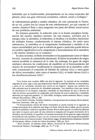 130 Miguel Moreno Plata
indudable que la biodiversidad, principalmente en las zonas tropicales del
planeta, tiene una gran relevancia económica, cultural, social y ecológica.''
0) Calentamiento global y cambio climático, ¿Se está calentando la Tierra?,
de ser así, ¿cuáles son las causas de este calentamiento?, ¿en qué consiste el
cambio climático? Éstas y otras preguntas son parte del debate actual acerca
de este problema ambiental.
En términos generales, la radiación solar es la fuente energética funda-
mental del sistema climático terrestre. De esta manera, activados por la
energía solar, la atmósfera, la hidrosfera, la litosfera y la biosfera interactúan
de múltiples formas, condicionando el sistema climático. De todos estos
subsistemas, la atmósfera es el componente fundamental y también el de
mayor inestabilidad; por lo que la adición de gases o partículas puede derivar
en cambios significativos en la composición y funcionamiento de la atmósfera
y del sistema climático en su conjunto.^
En años recientes, el efecto invernadero se ha popularizado como el villano
favorito, causante de calamidades planetarias. El efecto invernadero de origen
natural posibilita la existencia de la vida. Sin embargo, los gases de origen
antrópico alteraron las condiciones de equilibrio en el funcionamiento del
sistema de invernadero^ modificando la composición de la atmósfera; sobre
todo aumentando el contenido de bióxido de carbono (COj) y otros gases
de efecto invernadero, tales como el metano (CH4), el óxido nitroso (NjO) y
los clorofluorocarbonos (CEC).''
•* Para ilustrar esta cuestión, Miller nos dice lo siguiente: "La mayoría de las variedades
oríginales de arroz, trigo y maíz que proporcionan más de la mitad del alimento, se desarrollaron
a partir de las variedades silvestres que crecen en los trópicos", mismas que también han
sido utilizadas para la obtención de variedades mejoradas. "Los científicos creen que existen
en abundancia en los bosques tropicales variedades no descubiertas de ésas y decenas de
miles de plantas, que podrían ser empleadas como fuentes de nuevos alimentos y variedades
obtenidas por ingeniería genética". G. Tyler Miller, Ecologíay medio ambiente, México, Gmpo
editorial Iberoamérica, 1994, p. 283.
'Javier Martín Chivelet, Cambios climáticos. Una aproximación alsistema Tierra, Madríd,
Ediciones Libertarías, 1999, pp. 24-25.
^ El funcionamiento natural del efecto invemadero se puede resumir en lo siguiente: la
energía procedente de la radiación solar llega a la Tierra. Parte de ella se refleja, pero la mayoría
penetra la atmósfera y calienta la superficie terrestre. Ésta se enfría gracias a la radiación infrarroja
que emite al espacio; pero parte de esta radiación es atrapada por los gases invemadero de la
atmósfera, devolviéndola a la superficie. El constante incremento de los gases de orígen industríal
ha modificado este equilibrio, lo que, a su vez, ocasiona el aumento en las temperaturas globales
sin precedentes en la historia humana. VéaseJeremy Legget, Elcalentamiento delplaneta: Informe
de Greenpeace, México, Fondo de Cultura Económica, 1996, pp. 20-21.
' René Garduño, El veleidoso clima, México, Secretaría de Educación Pública/Consejo
Nacional de Ciencia y Tecnología, 2003, pp. 74, 77 y 82.
Política y Cultura, otoño 2011, núm. 36, pp. 127-155
 