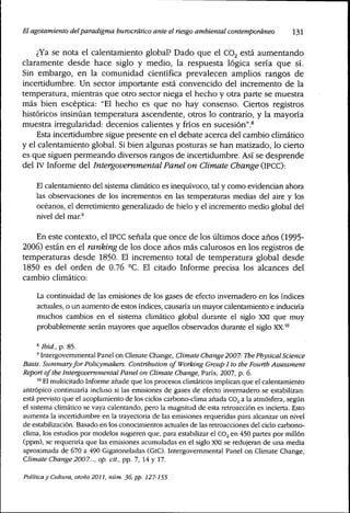 El agotamiento delparadigma burocrático ante el riesgo ambienta¡ contemporáneo I3I
¿Ya se nota el calentamiento global? Dado que el CO2 está aumentando
claramente desde hace siglo y medio, la respuesta lógica sería que sí.
Sin embargo, en la comunidad científica prevalecen amplios rangos de
incertidumbre. Un sector importante está convencido del incremento de la
temperatura, mientras que otro sector niega el hecho y otra parte se muestra
más bien escéptica: "El hecho es que no hay consenso. Ciertos registros
históricos insinúan temperatura ascendente, otros lo contrario, y la mayoría
muestra irregularidad: decenios calientes y fríos en sucesión".^
Esta incertidumbre sigue presente en el debate acerca del cambio climático
y el calentamiento global. Si bien algunas posturas se han matizado, lo cierto
es que siguen permeando diversos rangos de incertidumbre. Así se desprende
del IV Informe del Intergovernmental Panel on Climate Cbange (IPCC):
El calentamiento del sistema climático es inequívoco, tal y como evidencian ahora
las observaciones de los incrementos en las temperaturas medias del aire y los
océanos, el derretimiento generalizado de hielo y el incremento medio global del
nivel del mar.'
En este contexto, el IPCC señala que once de los últimos doce años (1995-
2006) están en el ranking de los doce años más calurosos en los registros de
temperaturas desde 1850. El incremento total de temperatura global desde
1850 es del orden de 0.76 °C. El citado Informe precisa los alcances del
cambio climático:
La continuidad de las emisiones de los gases de efecto invemadero en los índices
actuales, o un aumento de estos índices, causaría un mayor calentamiento e induciría
muchos cambios en el sistema climático global durante el siglo XXI que muy
probablemente serán mayores que aquellos observados durante el siglo XX.'°
8 Ibid, p. 85.
' Intergovernmental Panel on Climate Change, CUmate Change2007: ThePhysicaiScience
Basis. Summaryfor Policymakers, Contribution of Working Group I to the Fourth Assessment
Report of the Intergovemmentai Panel on Climate Change, Paris, 2007, p. 6.
"* El multicitado Informe añade que los procesos climáticos implican que el calentamiento
antrópico continuaría incluso si las emisiones de gases de efecto invernadero se estabilizan:
está previsto que el acoplamiento de los ciclos carbono-clima añada CO2 a la atmósfera, según
el sistema climático se vaya calentando, pero la magnitud de esta retroacción es incierta. Esto
aumenta la incertidumbre en la trayectoria de las emisiones requeridas para alcanzar un nivel
de estabilización. Basado en los conocimientos actuales de las retroacciones del ciclo carbono-
clima, los estudios por modelos sugieren que, para estabilizar el CO2 en 450 partes por millón
(ppm), se requeriría que las emisiones acumuladas en el siglo XXI se redujeran de una media
aproximada de 670 a 490 Gigatoneladas (GtC). Intergovernmental Panel on Climate Change,
Climate Change 2007..., op. cit., pp. 7, 14 y 17.
Política y Cultura, otoño 2011, núm. 36, pp. 127-155
 