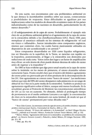 132 MiguelMoreno Plata
De esta suerte, nos encontramos ante una prob]emática ambienta] en
la que destaca la incertidumbre científica sobre sus causas, consecuencias
y posibilidades de respuesta. Estas dificultades se agudizan por sus
implicaciones sobre los modelos de desarrollo económico tanto de los países
industrializados como de las naciones en desarrollo, particularmente los de
menor desarro]]o."
c) El adelgazamiento de la capa de ozono. Probab]emente e] ejemplo más
claro de un problema ambiental global es el agotamiento de la capa de ozono
en la estratosfera debido a los clorofiuorocarbonos (CEC). Hacia 1930, para
reemplazar al amoníaco utí]izado en ]os sistemas de refrigeración -el cual
era tóxico e infiamable-, fueron introducidos estos compuestos orgánicos,
mismos que contenían cloro, los cuales fueron masivamente utilizados en
dispositivos de aire acondicionado y en aerosol.^^
Estos compuestos desarrollados en 1930 como líquidos refrigerantes,
tras ser liberados en la superficie de la Tierra, se mezclan con rapidez en
la troposfera; posteriormente, al llegar a la estratosfera son destruidos por
radiaciones de onda corta: "Estos ciclos dan lugar a un factor de amplificación
muy eficaz: un solo átomo de cloro puede destruir decenas de miles de ozono
antes de regresar a la troposfera".'^
En 1985 se hizo evidente que algo poco usual ocurría en la capa de ozono
sobre la Antártida: en los meses de primavera, el ozono alcanzaba valores
sumamente bajos. Pronto resultó claro que el motivo del drástico agotamiento
de ozono polar era provocado por el cloro producto de la descomposición de
los CFC. Este agotamiento se conoce como "hueco de ozono". Las mediciones
indican que más del 99% del ozono desaparece cada primavera en un rango de
altitud de los 5 km en la parte media de la estratosfera. También se produce un
agotamiento significativo sobre el Ártico, aunque está menos localizado. En la
actualidad, gracias al Protocolo de Montreal, las concentraciones atmosféricas
de CEC ya no van en aumento. No obstante, debido al prolongado tiempo
de permanencia en el medio ambiente (cercano a un siglo), la concentración
de cloro en ]a estratosfera disminuirá con suma lentitud, de modo tal que el
"hueco de ozono" permanecerá por varias décadas más.'''
'' Rosa Giles Carrero, La amenaza contra la capa de ozonoy el cambio climático: respuesta
juridico-intemacional, Huelva, Universidad de Huelva, 2003, p. 133.
'^ Mauricio Schoijet, "El futuro del ambiente y la humanidad", en Raúl Villegas Dávalos
(coord.), ¿Adonde va el mundo?, México, Fundación Cultural Tercer Milenio, 2002, p. 162.
'^ MarioJ. Molina, "Agotamiento del ozono en la estratosfera: un problema de contaminación
global", en Octavio Novarro (coord.). Polución y Salud, México, El Colegio Nacional, 1999,
pp. 33 y 38.
'" Ibid., pp. 40 y 44.
Política y Cultura, otoño 2011, núm. 36, pp. 127-155
 