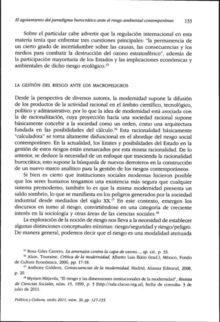 El agotamiento delparadigma burocrático ante el riesgo ambiental contemporáneo 133
Sobre el particular cabe advertir que la regulación internacional en esta
materia tenía que enfrentar tres cuestiones principales: "la permanencia de
un cierto grado de incertidumbre sobre las causas, las consecuencias y los
medios para combatir la destrucción del ozono estratosférico", además de
la participación mayoritaria de los Estados y las implicaciones económicas y
ambientales de dicho riesgo ecológico,''
LA GESTIÓN DEL RIESGO ANTE LOS MACROPELIGROS .
Desde la perspectiva de diversos autores, la modernidad supone la difusión
de los productos de la actividad racional en el ámbito científico, tecnológico,
político y administrativo; por lo que la idea de modernidad está asociada con
la de racionalización, cuya proyección hacia una sociedad racional supone
básicamente concebir a la sociedad como un orden, como una arquitectura
fundada en las posibilidades del cálculo,^^ Esta racionalidad básicamente
"calculadora" se toma altamente disfuncional en el abordaje del riesgo social
contemporáneo. En la actualidad, los límites y posibilidades del Estado en la
gestión de estos riesgos están enmarcados por esta misma racionalidad. De lo
anterior, se deduce la necesidad de un enfoque que trascienda la racionalidad
burocrática; esto supone la búsqueda de nuevos derroteros en la constnicción
de un nuevo marco analítico para la gestión de los riesgos contemporáneos.
Si bien es cierto que instituciones sociales modernas hicieron posible
que los seres humanos tengamos una existencia más segura que cualquier
sistema premoderno, también lo es que la misma modernidad presenta un
saldo sombrío, lo que se manifiesta en los peligros generados por la sociedad
industrial desde mediados del siglo XX,'^ En este contexto, emergen los
discursos en torno al riesgo, convirtiéndose en una categoría de creciente
interés en la sociología y otras áreas de las ciencias sociales,"^
La exploración de la noción de riesgo nos lleva a la necesidad de establecer
algunas distinciones conceptuales mínimas: riesgo/seguridad y riesgo/peligro.
De manera general, podemos decir que el riesgo es una modalidad atenuada
" Rosa Giles Carrero, La amenaza contra la capa de ozono..., op. cit., p. 33.
"^ Alain, Touraine, Crítica de la modernidad, Alberto Luis Bixio (trad.), México, Fondo
de Cultura Económica, 2006, pp. 17-18.
" Anthony Giddens, Consecuencias de la modernidad, Madrid, Alianza Editorial, 2008,
p. 20.
'^ Myriam Mitjavila, "El riesgo y las dimensiones institucionales de la modernidad". Revista
de Ciencias Sociales, núm. 15, 1999, p. 3 [http://sala.clacso.org.ar], fecha de consulta: 3 de
julio de 2011.
Política y Cultura, otoño 2011, núm. 36, pp. 127-155
 