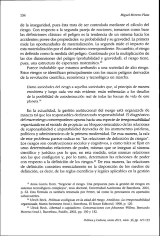 134 Miguel Moreno Plata
de la inseguridad, pues ésta trata de ser controlada mediante el cálculo del
riesgo. Con respecto a la segunda pareja de nociones, tomamos como base
las definiciones clásicas: el peligro es la tendencia de un sistema hacia los
accidentes; posee dos propiedades: su probabilidad y su gravedad. La primera
mide las oportunidades de materialización. La segunda mide el impacto de
esta materialización por el daño máximo correspondiente. En cambio, el riesgo
es definido como la medida del peligro. Combinado por la multiplicación de
las dos dimensiones del peligro (probabilidad y gravedad), el riesgo tiene,
pues, una estructura de esperanza matemática."
Parece indudable que estamos arribando a una sociedad de alto riesgo.
Estos riesgos se identifican principalmente con los macro peligros derivados
de la revolución científica, económica y tecnológica en marcha:
Llamo sociedades del riesgo a aquellas sociedades que, al principio de manera
encubierta y luego cada vez más evidente, están enfrentadas a los desafíos
de la posibilidad de autodestrucción real de todas las formas de vida de este
planeta.^"
En la actualidad, la gestión institucional del riesgo está organizada de
manera tal que los responsables declinan toda responsabilidad. El diagnóstico
del macroriesgo contemporáneo apunta hacia una especie de irresponsabilidad
organizada en el sentido de propiciar un bloqueo sistemático de las relaciones
de responsabilidad e imputabilidad derivadas de los instrumentos jurídicos,
políticos y administrativos de la primera modernidad. De esta manera, la raíz
de este problema parece radicar en "las relaciones de definición de riesgos".
Los riesgos son construcciones sociales y cognitivos, y como tales se fijan en
unas determinadas relaciones de poder, mismas que se integran al sistema
científico y jurídico; por lo que, en esta medida, estas mismas relaciones
son las que configuran y, por lo tanto, determinan las relaciones de poder
con respecto a la definición de los riesgos.^' De esta manera, las relaciones
de definición consisten esencialmente en la disposición de los medios de
definición, es decir, de las reglas científicas y legales aplicables en la gestión
" Anna Garcia Hom, "Negociar el riesgo. Una propuesta para la gestión de riesgos en
sistemas tecnológicos complejos", tesis doctoral. Universidad Autónoma de Barcelona, 2004,
p. 62. Esta fórmula es también retomada por Perret, tal como lo precisamos en apartados
subsecuentes.
^° Ulrich Beck, Políticas ecológicas en la edad delriesgo.Antídotos. La irresponsabilidad
organizada, Martin Steinmetz (trad.), Barcelona, El Roure Editorial, 1998, p. 120.
^' Ulrick Beck, Libertad o capitalismo. Conversaciones con Johannes Willms, Bemardo
Moreno (trad.), Barcelona, Paidós, 2002, pp. 130 y 132.
Política y Cultura, otoño 2011, núm. 36, pp. 127-155
 