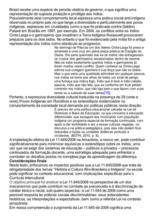 Brasil recebe uma espécie de pensão vitalícia do governo, o que significa uma
representação de suposta proteção e privilégio aos índios.
Possivelmente este comportamento local expressa uma prática social anti-indígena
observada no próprio país no que tange a diversidade e particularmente aos povos
indígenas, expressos em crueldades como a que foi praticada contra Galdino
Pataxó em Brasília em 1997, por exemplo. Em 2004, os conflitos entre os índios
Cinta Larga e o garimpeiros que invadiram a Terra Indígena Roosevelt provocaram
prejuízos para os dois lados. No entanto o que foi evidenciado pela mídia foi a antiga
representação dos índios como obstáculo ao progresso:
No domingo de Páscoa um dos líderes Cinta-Larga foi preso e
amarrado a uma cruz em plena praça pública de Espigão do
Oeste. Ele seria queimado vivo se os índios não entregassem
os corpos dos garimpeiros assassinados dentro da reserva.
Não se sabe exatamente quantos índios e garimpeiros já
foram mortos neste conflito. Quem conhece os Cinta-Larga
admira sua coragem guerreira e sua força que não se dobra.
Mas o que seria uma qualidade admirável em qualquer pessoa,
nos índios se torna aos olhos de todos um sinal de perigo,
uma fumaça que indica fogo. Índio que é bom é índio calado,
passivo, índio que não fala, que se conforma em ficar pelado
correndo nos matos, que não liga para o que fazem com suas
terras ou o subsolo de suas terras[10].
Portanto, a expressiva diversidade cultural traduzida na presença de 29 (vinte e
nove) Povos Indígenas em Rondônia e os estereótipos evidenciados no
comportamento da sociedade local demanda por políticas públicas nesta direção:
É preciso ter uma política educacional calcada na Lei de
Diretrizes e Base da Educação, no que concerne à educação
diferenciada, que assegure aos municípios com população
indígena um programa especial de formação continuada, com
apoio a dar visibilidade e voz a essas culturas negadas, no
discurso e na prática pedagógica, pois elas não podem ficar
reduzidas a lições ou unidades didáticas pontuais e
incidentes. (BOTH, 2010, p. 8).
A implantação efetiva da Lei 11.645/2008 na Amazônia, a nosso ver, pode contribuir
significativamente para minimizar equívocos e estereótipos sobre os índios, uma
vez que vai exigir dos sistemas de educação – públicos e privados – processos
continuados de formação docente, uma estratégia adequada para enfrentar e
combater os desafios postos no complexo jogo de aprendizagem da diferença.
Considerações finais
Neste texto, enfocamos os impactos positivos que a Lei 11.645/2008 que trata da
obrigatoriedade dos temas “História e Cultura Afro-Brasileira e Indígena” na escola
pode significar no contexto educacional, com implicações específicas para o
Currículo Intercultural.
O objetivo principal foi analisar a Lei 11.645/2008 na perspectiva de um dos
mecanismos que pode contribuir no combate ao preconceito e à discriminação de
caráter étnico e racial, sob quatro aspectos: a Lei 11.645 de 2008 como uma
possível resposta às práticas sociais discriminatórias; seus antecedentes
históricos; as interpretações e expectativas, bem como a referida Lei no contexto
amazônida.
Em nossa compreensão o surgimento da Lei 11.645 de 2008 significa uma
 