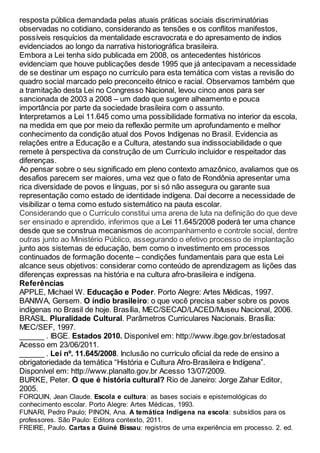 resposta pública demandada pelas atuais práticas sociais discriminatórias
observadas no cotidiano, considerando as tensões e os conflitos manifestos,
possíveis resquícios da mentalidade escravocrata e do apresamento de índios
evidenciados ao longo da narrativa historiográfica brasileira.
Embora a Lei tenha sido publicada em 2008, os antecedentes históricos
evidenciam que houve publicações desde 1995 que já antecipavam a necessidade
de se destinar um espaço no currículo para esta temática com vistas a revisão do
quadro social marcado pelo preconceito étnico e racial. Observamos também que
a tramitação desta Lei no Congresso Nacional, levou cinco anos para ser
sancionada de 2003 a 2008 – um dado que sugere alheamento e pouca
importância por parte da sociedade brasileira com o assunto.
Interpretamos a Lei 11.645 como uma possibilidade formativa no interior da escola,
na medida em que por meio da reflexão permite um aprofundamento e melhor
conhecimento da condição atual dos Povos Indígenas no Brasil. Evidencia as
relações entre a Educação e a Cultura, atestando sua indissociabilidade o que
remete à perspectiva da construção de um Currículo incluidor e respeitador das
diferenças.
Ao pensar sobre o seu significado em pleno contexto amazônico, avaliamos que os
desafios parecem ser maiores, uma vez que o fato de Rondônia apresentar uma
rica diversidade de povos e línguas, por si só não assegura ou garante sua
representação como estado de identidade indígena. Daí decorre a necessidade de
visibilizar o tema como estudo sistemático na pauta escolar.
Considerando que o Currículo constitui uma arena de luta na definição do que deve
ser ensinado e aprendido, inferimos que a Lei 11.645/2008 poderá ter uma chance
desde que se construa mecanismos de acompanhamento e controle social, dentre
outras junto ao Ministério Público, assegurando o efetivo processo de implantação
junto aos sistemas de educação, bem como o investimento em processos
continuados de formação docente – condições fundamentais para que esta Lei
alcance seus objetivos: considerar como conteúdo de aprendizagem as lições das
diferenças expressas na história e na cultura afro-brasileira e indígena.
Referências
APPLE, Michael W. Educação e Poder. Porto Alegre: Artes Médicas, 1997.
BANIWA, Gersem. O índio brasileiro: o que você precisa saber sobre os povos
indígenas no Brasil de hoje. Brasília, MEC/SECAD/LACED/Museu Nacional, 2006.
BRASIL. Pluralidade Cultural. Parâmetros Curriculares Nacionais. Brasília:
MEC/SEF, 1997.
______ . IBGE. Estados 2010. Disponível em: http://www.ibge.gov.br/estadosat
Acesso em 23/06/2011.
______ . Lei nº. 11.645/2008. Inclusão no currículo oficial da rede de ensino a
obrigatoriedade da temática “História e Cultura Afro-Brasileira e Indígena”.
Disponível em: http://www.planalto.gov.br Acesso 13/07/2009.
BURKE, Peter. O que é história cultural? Rio de Janeiro: Jorge Zahar Editor,
2005.
FORQUIN, Jean Claude. Escola e cultura: as bases sociais e epistemológicas do
conhecimento escolar. Porto Alegre: Artes Médicas, 1993.
FUNARI, Pedro Paulo; PINON, Ana. A temática Indígena na escola: subsídios para os
professores. São Paulo: Editora contexto, 2011.
FREIRE, Paulo. Cartas a Guiné Bissau: registros de uma experiência em processo. 2. ed.
 