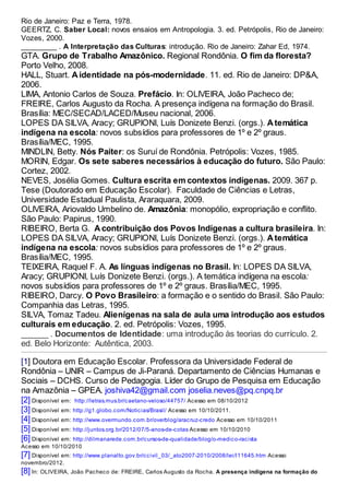 Rio de Janeiro: Paz e Terra, 1978.
GEERTZ, C. Saber Local: novos ensaios em Antropologia. 3. ed. Petrópolis, Rio de Janeiro:
Vozes, 2000.
_________ . A Interpretação das Culturas: introdução. Rio de Janeiro: Zahar Ed, 1974.
GTA. Grupo de Trabalho Amazônico. Regional Rondônia. O fim da floresta?
Porto Velho, 2008.
HALL, Stuart. A identidade na pós-modernidade. 11. ed. Rio de Janeiro: DP&A,
2006.
LIMA, Antonio Carlos de Souza. Prefácio. In: OLIVEIRA, João Pacheco de;
FREIRE, Carlos Augusto da Rocha. A presença indígena na formação do Brasil.
Brasília: MEC/SECAD/LACED/Museu nacional, 2006.
LOPES DA SILVA, Aracy; GRUPIONI, Luís Donizete Benzi. (orgs.). A temática
indígena na escola: novos subsídios para professores de 1º e 2º graus.
Brasília/MEC, 1995.
MINDLIN, Betty. Nós Paiter: os Suruí de Rondônia. Petrópolis: Vozes, 1985.
MORIN, Edgar. Os sete saberes necessários à educação do futuro. São Paulo:
Cortez, 2002.
NEVES, Josélia Gomes. Cultura escrita em contextos indígenas. 2009. 367 p.
Tese (Doutorado em Educação Escolar). Faculdade de Ciências e Letras,
Universidade Estadual Paulista, Araraquara, 2009.
OLIVEIRA, Ariovaldo Umbelino de. Amazônia: monopólio, expropriação e conflito.
São Paulo: Papirus, 1990.
RIBEIRO, Berta G. A contribuição dos Povos Indígenas a cultura brasileira. In:
LOPES DA SILVA, Aracy; GRUPIONI, Luís Donizete Benzi. (orgs.). A temática
indígena na escola: novos subsídios para professores de 1º e 2º graus.
Brasília/MEC, 1995.
TEIXEIRA, Raquel F. A. As línguas indígenas no Brasil. In: LOPES DA SILVA,
Aracy; GRUPIONI, Luís Donizete Benzi. (orgs.). A temática indígena na escola:
novos subsídios para professores de 1º e 2º graus. Brasília/MEC, 1995.
RIBEIRO, Darcy. O Povo Brasileiro: a formação e o sentido do Brasil. São Paulo:
Companhia das Letras, 1995.
SILVA, Tomaz Tadeu. Alienígenas na sala de aula uma introdução aos estudos
culturais em educação. 2. ed. Petrópolis: Vozes, 1995.
______ . Documentos de Identidade: uma introdução às teorias do currículo. 2.
ed. Belo Horizonte: Autêntica, 2003.
[1] Doutora em Educação Escolar. Professora da Universidade Federal de
Rondônia – UNIR – Campus de Ji-Paraná. Departamento de Ciências Humanas e
Sociais – DCHS. Curso de Pedagogia. Líder do Grupo de Pesquisa em Educação
na Amazônia – GPEA. joshiva42@gmail.com joselia.neves@pq.cnpq.br
[2] Disponível em: http://letras.mus.br/caetano-veloso/44757/ Acesso em 08/10/2012
[3] Disponível em: http://g1.globo.com/Noticias/Brasil/ Acesso em 10/10/2011.
[4] Disponível em: http://www.overmundo.com.br/overblog/aracruz-credo Acesso em 10/10/2011
[5] Disponível em: http://juntos.org.br/2012/07/5-anos-de-cotas Acesso em 10/10/2010
[6] Disponível em: http://dilmanarede.com.br/cursos-de-qualidade/blog/o-medico-racista
Acesso em 10/10/2010
[7] Disponível em: http://www.planalto.gov.br/ccivil_03/_ato2007-2010/2008/lei/l11645.htm Acesso
novembro/2012.
[8] In: OLIVEIRA, João Pacheco de: FREIRE, Carlos Augusto da Rocha. A presença indígena na formação do
 