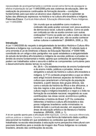 necessidade de acompanhamento e controle social como forma de assegurar a
efetiva implantação da Lei 11.645/2008 junto aos sistemas de educação, além de
realização de processos continuados de formação docente – condições
fundamentais para que esta Lei alcance seus objetivos: ensinar e aprender as
lições das diferenças expressos na história e na cultura afro-brasileira e indígena.
Palavras-Chave: Currículo Intercultural. Educação diferenciada. Povos Indígenas.
Lei 11.645/2008.
Um mundo que se autodefine como moderno e
civilizado não pode aceitar conviver com essa ausência
de democracia racial, cultural e política. Como se pode
ser civilizado se não se aceita conviver com outras
civilizações? Como se pode ser culto e sábio se não se
conhece – e o que é bem pior, não se aceita conhecer
outras culturas e sabedorias? (BANIWA, 2006, p. 35).
Introdução
A Lei 11.645/2008 diz respeito à obrigatoriedade da temática História e Cultura Afro-
Brasileira e Indígena nos currículos escolares. (BRASIL, 2008). O referido texto é
uma emenda à Lei de Diretrizes e Bases da Educação Nacional, nº 9394/1996,
constituído de um artigo e dois parágrafos nos quais estabelece a obrigatoriedade
do estudo da temática afro-brasileira e indígena às escolas públicas e privadas no
âmbito do ensino fundamental e médio; aponta que conteúdos de aprendizagem
podem ser trabalhados sobre o assunto e define os componentes curriculares para
o desenvolvimento destes temas no currículo:
Art. 26-A – Os estabelecimentos de ensino fundamental
e de ensino médio, públicos e privados, torna-se
obrigatório o estudo da história e cultura afro-brasileira e
indígena. § 1o O conteúdo programático a que se refere
este artigo incluirá diversos aspectos da história e da
cultura que caracterizam a formação da população
brasileira, a partir desses dois grupos étnicos, tais
como o estudo da história da África e dos africanos, a
luta dos negros e dos povos indígenas no Brasil, a
cultura negra e indígena brasileira e o negro e o índio na
formação da sociedade nacional, resgatando as suas
contribuições nas áreas social, econômica e política,
pertinentes à história do Brasil. § 2o Os conteúdos
referentes à história e cultura afro-brasileira e dos
povos indígenas brasileiros serão ministrados no
âmbito de todo o currículo escolar, em especial nas
áreas de educação artística e de literatura e história
brasileiras. (BRASIL, 2008, p. 1).
A lei em questão aponta para a articulação entre legislação, currículo, educação diferenciada,
políticas públicas e cidadania. Constitui uma nova forma de tratamento dada a política
educacional na medida em que estabelece os conteúdos que devem ser
trabalhados na escola relacionados à educação numa perspectiva intercultural com
possíveis benefícios para a revisão da imagem dos Povos Indígenas no contexto
brasileiro, através das contribuições da escola.
 