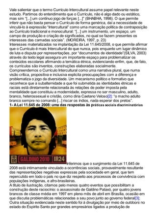 Vale salientar que o termo Currículo Intercultural assume papel relevante neste
estudo. Partimos do entendimento que o Currículo, não é algo dado ou estático,
mas sim “[...] um contínuo jogo de forças [...]” (BHABHA, 1998). O que permite
inferir que não basta pensar o Currículo de forma genérica, daí a necessidade de
vinculá-lo à expressão “Intercultural” como uma marcação política de contraposição
ao Currículo tradicional e monocultural: “[...] um instrumento, um espaço, um
campo de produção e criação de significados, no qual se fazem presentes os
interesses das camadas sociais”. (MOREIRA, 1997, p. 23)
Interesses materializados na implantação da Lei 11.645/2008, o que permite afirmar
que o Currículo é mais Intercultural do que nunca, pois enquanto um lugar dinâmico
de luta e disputa por representações, por “documentos de identidade”(SILVA, 2003)
através do texto legal assegura um importante espaço para problematizar os
conteúdos escolares afirmando a temática étnica, evidenciando enfim, que, de fato,
os currículos são inventos, construções elaboradas socialmente.
Compreendemos o Currículo Intercultural como uma narrativa plural, que numa
visão crítica, propositiva e inclusiva explicita preocupações com a diferença e
problematiza o jogo da diversidade. Um mecanismo político e formativo que
reconhece que a subalternidade a que foi submetida as identidades étnicas e
raciais está diretamente relacionada às relações de poder imposta pela
mentalidade que constituiu a modernidade, expressa no ser masculino, adulto,
branco, heterossexual e cristão, como diria Caetano Veloso[2]: “o macho adulto
branco sempre no comando [...] riscar os índios, nada esperar dos pretos”.
1- A Lei 11.645 de 2008: uma das respostas às práticas sociais discriminatórias
Inferimos que o surgimento da Lei 11.645 de
2008 está intimamente vinculado a ocorrências sociais, provavelmente resultante
das representações negativas expressas pela sociedade em geral, que tem
repercutido em todo o país no que diz respeito aos processos de convivência com
populações indígenas, e afro-brasileiras.
A título de ilustração, citamos pelo menos quatro eventos que possibilitam a
construção deste raciocínio: o assassinato de Galdino Pataxó, por quatro jovens
brancos de classe média em 1997 em pleno mês de abril em Brasília, ocasião em
que discutia problemáticas relacionadas a seu povo junto ao governo federal[3];
Outra situação evidenciada neste sentido foi à divulgação por meio de outdoors no
estado do Espírito Santo por grandes empresários ligados a produção de
 