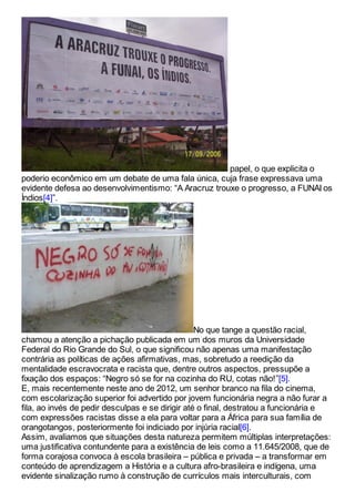 papel, o que explicita o
poderio econômico em um debate de uma fala única, cuja frase expressava uma
evidente defesa ao desenvolvimentismo: “A Aracruz trouxe o progresso, a FUNAI os
Índios[4]”.
No que tange a questão racial,
chamou a atenção a pichação publicada em um dos muros da Universidade
Federal do Rio Grande do Sul, o que significou não apenas uma manifestação
contrária as políticas de ações afirmativas, mas, sobretudo a reedição da
mentalidade escravocrata e racista que, dentre outros aspectos, pressupõe a
fixação dos espaços: “Negro só se for na cozinha do RU, cotas não!”[5].
E, mais recentemente neste ano de 2012, um senhor branco na fila do cinema,
com escolarização superior foi advertido por jovem funcionária negra a não furar a
fila, ao invés de pedir desculpas e se dirigir até o final, destratou a funcionária e
com expressões racistas disse a ela para voltar para a África para sua família de
orangotangos, posteriormente foi indiciado por injúria racial[6].
Assim, avaliamos que situações desta natureza permitem múltiplas interpretações:
uma justificativa contundente para a existência de leis como a 11.645/2008, que de
forma corajosa convoca à escola brasileira – pública e privada – a transformar em
conteúdo de aprendizagem a História e a cultura afro-brasileira e indígena, uma
evidente sinalização rumo à construção de currículos mais interculturais, com
 