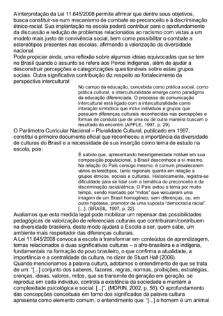 A interpretação da Lei 11.645/2008 permite afirmar que dentre seus objetivos,
busca constituir-se num mecanismo de combate ao preconceito e à discriminação
étnico-racial. Sua implantação na escola poderá contribuir para o aprofundamento
da discussão e redução de problemas relacionados ao racismo com vistas a um
modelo mais justo de convivência social, bem como possibilitar o combate a
estereótipos presentes nas escolas, afirmando a valorização da diversidade
nacional.
Pode propiciar ainda, uma reflexão sobre algumas ideias equivocadas que se tem
no Brasil quando o assunto se refere aos Povos Indígenas, além de ajudar a
desconstruir percepções e categorizações questionáveis sobre estes grupos
sociais. Outra significativa contribuição diz respeito ao fortalecimento da
perspectiva intercultural:
No campo da educação, concebida como prática social, como
prática cultural, a interculturalidade emerge como paradigma
da educação diferenciada. O processo de comunicação
intercultural está ligado com a interculturalidade como
interação simbólica que inclui indivíduos e grupos que
possuem diferenças culturais reconhecidas nas percepções e
formas de conduta que de uma ou de outra maneira buscam o
resultado do encontro (APPLE, 1997, p. 29).
O Parâmetro Curricular Nacional – Pluralidade Cultural, publicado em 1997,
constitui o primeiro documento oficial que reconheceu a importância da diversidade
de culturas do Brasil e a necessidade de sua inserção como tema de estudo na
escola, pois:
É sabido que, apresentando heterogeneidade notável em sua
composição populacional, o Brasil desconhece a si mesmo.
Na relação do País consigo mesmo, é comum prevalecerem
vários estereótipos, tanto regionais quanto em relação a
grupos étnicos, sociais e culturais. Historicamente, registra-se
dificuldade para se lidar com a temática do preconceito e da
discriminação racial/étnica. O País evitou o tema por muito
tempo, sendo marcado por “mitos” que veicularam uma
imagem de um Brasil homogêneo, sem diferenças, ou, em
outra hipótese, promotor de uma suposta “democracia racial”.
[...]. (BRASIL, 1997, p. 22).
Avaliamos que esta medida legal pode mobilizar um repensar das possibilidades
pedagógicas de valorização de referenciais culturais que contribuíram/contribuem
na diversidade brasileira, deste modo ajudará a Escola a ser, quem sabe, um
ambiente mais respeitador das diferenças culturais.
A Lei 11.645/2008 convoca a escola a transformar em conteúdos de aprendizagem,
temas relacionados a duas significativas culturas – a afro-brasileira e a indígena,
fundamentais na formação do povo brasileiro, o que confirma a atualidade, a
importância e a centralidade da cultura, no dizer de Stuart Hall (2006).
Quando mencionamos a palavra cultura, adotamos o entendimento de que se trata
de um: “[...] conjunto dos saberes, fazeres, regras, normas, proibições, estratégias,
crenças, ideias, valores, mitos, que se transmite de geração em geração, se
reproduz em cada indivíduo, controla a existência da sociedade e mantém a
complexidade psicológica e social. [...]”. (MORIN, 2002, p. 56). O aprofundamento
das concepções conceituais em torno dos significados da palavra cultura
apresenta como elemento comum, o entendimento que: “[...] o homem é um animal
 