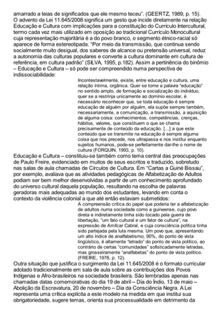 amarrado a teias de significados que ele mesmo teceu”. (GEERTZ, 1989, p. 15).
O advento da Lei 11.645/2008 significa um gesto que incide diretamente na relação
Educação e Cultura com implicações para a constituição do Currículo Intercultural,
termo cada vez mais utilizado em oposição ao tradicional Currículo Monocultural
cuja representação majoritária é a do povo branco, o segmento étnico-racial só
aparece de forma estereotipada. “Por meio da transmissão, que continua sendo
socialmente muito desigual, dos saberes de alcance ou pretensão universal, reduz
a autonomia das culturas populares e converte a cultura dominante em cultura de
referência, em cultura padrão” (SILVA, 1995, p.182). Assim a pertinência do binômio
– Educação e Cultura – só pode ser compreendido numa perspectiva de
indissociabilidade:
Incontestavelmente, existe, entre educação e cultura, uma
relação íntima, orgânica. Quer se tome a palavra “educação”
no sentido amplo, de formação e socialização do indivíduo,
quer se a restrinja unicamente ao domínio escolar, é
necessário reconhecer que, se toda educação é sempre
educação de alguém por alguém, ela supõe sempre também,
necessariamente, a comunicação, a transmissão, a aquisição
de alguma coisa: conhecimentos, competências, crenças,
hábitos, valores, que constituem o que se chama
precisamente de conteúdo da educação. [...] a que este
conteúdo que se transmite na educação é sempre alguma
coisa que nos precede, nos ultrapassa e nos institui enquanto
sujeitos humanos, pode-se perfeitamente dar-lhe o nome de
cultura (FORQUIN, 1993, p. 10).
Educação e Cultura – constituiu-se também como tema central das preocupações
de Paulo Freire, evidenciado em muitos de seus escritos e traduzido, sobretudo
nas salas de aula chamadas de Círculos de Cultura. Em “Cartas a Guiné Bissau”,
por exemplo, avaliava que as atividades pedagógicas de Alfabetização de Adultos
podiam ser bem melhor desenvolvidas a partir de um conhecimento aprofundado
do universo cultural daquela população, resultando na escolha de palavras
geradoras mais adequadas ao mundo dos estudantes, levando em conta o
contexto da violência colonial a que até então estavam submetidos:
A compreensão crítica do papel que poderia ter a alfabetização
de adultos numa sociedade como a guineense, cujo povo
direta e indiretamente tinha sido tocado pela guerra de
libertação, “um fato cultural e um fator de cultura”, na
expressão de Amílcar Cabral, e cuja consciência política tinha
sido partejada pela luta mesma. Um povo que, apresentando
um alto índice de analfabetismo, 90%, do ponto de vista
lingüístico, é altamente “letrado” do ponto de vista político, ao
contrário de certas “comunidades” sofisticadamente letradas,
mas grosseiramente “analfabetas” do ponto de vista político.
(FREIRE, 1978, p. 12).
Outra situação que justifica o surgimento da Lei 11.645/2008 é o formato curricular
adotado tradicionalmente em sala de aula sobre as contribuições dos Povos
Indígenas e Afro-brasileiros na sociedade brasileira. São lembradas apenas nas
chamadas datas comemorativas do dia 19 de abril – Dia do Índio, 13 de maio –
Abolição da Escravatura, 20 de novembro – Dia da Consciência Negra. A Lei
representa uma crítica explícita a este modelo na medida em que institui sua
obrigatoriedade, sugere temas, orienta sua processualidade em detrimento da
 