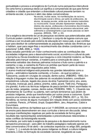 pontualidade e provoca a emergência do Currículo numa perspectiva intercultural.
De certa forma a presença desta Lei significa a compreensão de que para formar
cidadãos e cidadãs que entendam a diversidade cultural presente também no
ambiente escolar, é preciso ir além das datas comemorativas:
Na escola, muitas vezes, há manifestações de racismo,
discriminação social e étnica, por parte de professores, de
alunos, da equipe escolar, ainda que de maneira involuntária
ou inconsciente. Essas atitudes representam violação dos
direitos dos alunos, professores e funcionários discriminados,
trazendo consigo obstáculos ao processo educacional, pelo
sofrimento e constrangimento a que essas pessoas se veem
expostas. (BRASIL, 1997, p. 22).
Daí a exigência decorrente da Lei de pesquisas escolares que potencializadas pelo
Currículo podem contribuir para “[...] desfazer o conjunto de lugares-comuns que
continua a ser inculcado pelo sistema de educação em nosso país, e que contribui
quer para destituir de contemporaneidade as populações nativas das Américas que
o habitam, quer para negar-lhes o reconhecimento dos direitos condizentes com a
autoctonia” (LIMA, 2006, p. 14)[8].
Estes estudos permitirão um maior conhecimento sobre as contribuições das
sociedades indígenas para o desenvolvimento social, econômico e cultural do país:
a borracha ou Hevea brasiliensis que inaugurou o ciclo industrial moderno; as fibras
utilizadas para trançar cestarias, a madeira para a construção de casas –
elementos extraídos das diversas palmeiras inclusive o fruto como o palmito e a
castanha; o caju, a castanha do Pará e os pinhões que fazem parte de nosso
cardápio, há muito eram degustados pelos índios.
O acervo medicinal indígena está presente nos grandes laboratórios como a
quinina – antimalárico bastante conhecido, o Curare – do qual se extrai a
Tubocarina, usada em cirurgias do coração, dentre outros. (RIBEIRO, 1995). Em
relação à linguagem muitas das palavras do vocabulário brasileiro, constituem
empréstimos culturais, legado dos povos da etnia Tupinambá como: anu, arara,
maniçoba, maracujá, paca, peteca, piranha, sabiá, jacaré, Tietê (rio), Paraguaçu
(rio grande). A arte e as técnicas indígenas de pesca também foram assimiladas no
uso de redes, jangadas, canoas, dentre outras (TEIXEIRA, 1995). “[...] Quando nos
alimentamos de ‘sucrilhos’ ou polenta, nem sempre lembramos que advém de
produtos indígenas, ainda que transformados por outros povos e costumes. Quem
associa uma soneca na rede aos índios? [...]” (FUNARI; PINON, 2011, p. 16). Em
Rondônia, os nomes de alguns municípios tem relação direta com povos existentes
ou extintos: Parecis, Ji-Paraná, Urupá, Guajará-Mirim, Jaru, Ariquemes, Cabixi e
Corumbiara.
Diante disso, partimos da hipótese que a Lei 11.645/2008, ao convocar os sistemas
de ensino para desenvolverem em seus currículos o tema em discussão, talvez
provoque manifestações negativas por parte da sociedade de forma geral,
resultado das representações estereotipadas e preconceituosas relacionadas a
estes conflitos da historiografia recente.
No entanto, por outro lado à exigência da pesquisa e do desenvolvimento numa
perspectiva processual – para além do trabalho pedagógico realizado apenas em
data comemorativa (19 de abril) – de conteúdos expressos no artigo 26A, parágrafo
1º como: “[...], o estudo da luta dos povos indígenas no Brasil, a cultura indígena
brasileira, o índio na formação da sociedade nacional, resgatando as suas
 