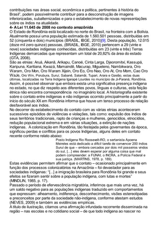 contribuições nas áreas social, econômica e política, pertinentes à história do
Brasil”, podem possivelmente contribuir para a desconstrução de imagens
inferiorizadas, subalternizadas e para o estabelecimento de novas representações
sobre os índios na atualidade.
4- A Lei 11.645 de 2008 no contexto amazônida
O Estado de Rondônia está localizado no norte do Brasil, na fronteira com a Bolívia.
Atualmente possui uma população estimada de 1.560.501 pessoas, distribuídas em
52 (cinquenta e dois) municípios (BRASIL, IBGE, 2010)[9]. Desta população, 12.015
(doze mil zero quinze) pessoas, (BRASIL, IBGE, 2010) pertencem a 29 (vinte e
nove) sociedades indígenas conhecidas, distribuídas em 23 (vinte e três) Terras
Indígenas demarcadas que representam um total de 20,82% da área do estado
(GTA, 2008).
São as etnias: Aruá, Aikanã, Arikapu, Canoé, Cinta Larga, Djeoromitxí, Kassupá,
Karipuna, Karitiana, Kwazá, Mamaindê, Macurap, Migueleno, Nambikwara, Oro
Waram, Oro Mon, Oro Waram Xijein, Oro Eo, Oro Nao, Oro At, Oro Mom, Cao Oro
WaJe, Oro Win, Porubura, Suruí, Sabanê, Salamãi, Tupari, Arara e Gavião, estas duas
últimas, localizadas na Terra Indígena Igarapé Lourdes no município de Ji-Paraná, Rondônia.
Assim, é possível observar que embora exista uma significativa presença indígena
no estado, no que diz respeito aos diferentes povos, línguas e culturas, esta feição
étnica não encontra correspondência no imaginário local. A historiografia existente
sobre o contato entre indígenas e não indígenas ocorrido principalmente a partir do
início do século XX em Rondônia informa que houve um tenso processo de relação
desfavorável aos índios.
No decorrer do estabelecimento do contato com as várias etnias aconteceram
sucessivos episódios de violências e violações, tais como: expulsão dos índios de
seus territórios tradicionais, rapto de crianças e mulheres, genocídios, etnocídios,
redução populacional extrema e em várias situações, a extinção de nações
indígenas. A colonização em Rondônia, tão festejada pelos governantes da época,
significou perdas e conflitos para os povos Indígenas, alguns deles em contato
recente conforme relato abaixo:
Posto Indígena Rio Roosevelt-RO, o sertanista Apoena
Meireles está dedicado a difícil tarefa de convencer 200 índios
Suruí de que – embora cercados por dois mil posseiros vindos
do sul, [...] eles devem esperar por alguma coisa que mal
podem compreender: a FUNAI, o INCRA, a Polícia Federal e
sua justiça. (MARTINS, 1978, p. 189).
Estas evidências permitem afirmar que o contato – ocasionado principalmente em
função dos processos colonizatórios na Amazônia – foi devastador para as
sociedades indígenas: “[...] a imigração brasileira para Rondônia foi grande e seus
efeitos se fizeram sentir sobre a população indígena, com lutas e mortes”
(MINDLIN, 1985, p. 17).
Passado o período de efervescência migratória, inferimos que mais uma vez, há
um saldo negativo para as populações indígenas traduzido em comportamentos
que expressam: alheamento, indiferença, desconhecimento, visões estereotipadas
e preconceitos por parte da sociedade não-indígena, conforme atestam estudos
(NEVES, 2009) e também as evidências empíricas.
A título de ilustração, citamos uma afirmação infundada recorrente disseminada na
região – nas escolas e no cotidiano social – de que todo indígena ao nascer no
 