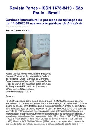 Revista Partes - ISSN 1678-8419 - São
Paulo - Brasil
Currículo Intercultural: o processo de aplicação da
Lei 11.645/2008 nas escolas públicas da Amazônia
2013-05-15 06:05:12 partes15
Josélia Gomes Neves[1]
Josélia Gomes Neves é doutora em Educação
Escolar. Professora da Universidade Federal
de Rondônia - UNIR - Campus de Ji-Paraná.
Departamento de Ciências Humanas e Sociais
– DCHS. Curso de Pedagogia. Líder do Grupo
de Pesquisa em Educação na Amazônia –
GPEA. joshiva42@gmail.com
joselia.neves@pq.cnpq.br
Resumo
: O objetivo principal deste texto é analisar a Lei 11.645/2008 como um possível
mecanismo de combate ao preconceito e à discriminação de caráter étnico e racial
a partir da escola, com destaque para a questão indígena. A análise se estrutura a
partir da focalização de quatro aspectos: a Lei 11.645 de 2008 como uma possível
resposta às práticas sociais discriminatórias; seus antecedentes históricos; as
interpretações e expectativas, bem como a referida Lei no contexto amazônida. A
metodologia adotada envolveu a pesquisa bibliográfica: Silva, (1995; 2003), Apple
(1989), Forquin (1993), Freire (1978), Lopes da Silva e Grupioni (1995), Ribeiro
(1995), Geertz (1974; 2000) e Oliveira (1990), bem como a pesquisa documental
através de fontes de notícias da internet. O estudo realizado aponta para a
 