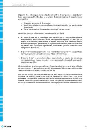 Administración de flota vehicular I
Profesionales en Ingeniería
10
El gerente debe estar seguro que los actos de los miembros de la organización la conduzcan
hacia las metas establecidas. Esta es la función de control y consta de tres elementos
primordiales:
•	 Establecer las normas de desempeño.
•	 Medir los resultados presentes del desempeño y compararlos con las normas de
desempeño.
•	 Tomar medidas correctivas cuando no se cumpla con las normas.
Existen tres enfoques diferentes para diseñar sistemas de control:
 
•	 El control de mercado es un enfoque para controlar que se centra en el empleo de
mecanismos de mercado externos, como la competencia de precios y la participación
relativa en el mercado, para establecer las normas empleadas en el sistema de control.
Esteenfoqueseempleageneralmenteenorganizacionesdondelosproductosyservicios
de la firma están claramente especificados, son distintos y donde existe una fuerte
competencia de mercado.
•	 El control burocrático se concentra en la autoridad de la organización y depende de
normas, reglamentos, procedimientos y políticas administrativas.
•	 El control de clan, el comportamiento de los empleados se regulan por los valores,
normas, tradiciones, rituales, creencias y otros aspectos de la cultura de la organización
que son compartidos.
 
El control es importante, porque es el enlace final en la cadena funcional de las actividades
de administración. Es la única forma como los gerentes saben si las metas organizacionales
se están cumpliendo o no y por qué sí o por qué no.
Este proceso permite que la organización vaya en la vía correcta sin dejar que se desvíe de
sus metas. Las normas y pautas se utilizan como un medio de controlar las acciones de los
empleados, pero el establecimiento de normas también es parte inherente del proceso.Y las
medidas correctivas suponen un ajuste en los planes. En la práctica, el proceso administrativo
noincluyeloselementosaisladosmencionados,sinoungrupodefuncionesinterrelacionadas.
 