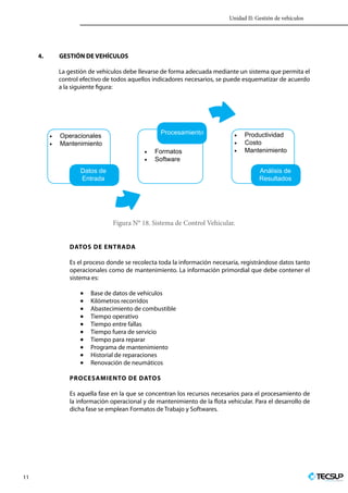 Unidad II: Gestión de vehículos
11 Profesionales en Ingeniería
4.	 GESTIÓN DE VEHÍCULOS
La gestión de vehículos debe llevarse de forma adecuada mediante un sistema que permita el
control efectivo de todos aquellos indicadores necesarios, se puede esquematizar de acuerdo
a la siguiente figura:
•	 Operacionales
•	 Mantenimiento
•	 Formatos
•	 Software
•	 Productividad
•	 Costo
•	 Mantenimiento
Análisis de
Resultados
Procesamiento
Datos de
Entrada
Figura N° 18. Sistema de Control Vehicular.
Datos de entrada
Es el proceso donde se recolecta toda la información necesaria, registrándose datos tanto
operacionales como de mantenimiento. La información primordial que debe contener el
sistema es:
•	 Base de datos de vehículos
•	 Kilómetros recorridos
•	 Abastecimiento de combustible
•	 Tiempo operativo
•	 Tiempo entre fallas
•	 Tiempo fuera de servicio
•	 Tiempo para reparar
•	 Programa de mantenimiento
•	 Historial de reparaciones
•	 Renovación de neumáticos
Procesamiento de datos
Es aquella fase en la que se concentran los recursos necesarios para el procesamiento de
la información operacional y de mantenimiento de la flota vehicular. Para el desarrollo de
dicha fase se emplean Formatos de Trabajo y Softwares.
 