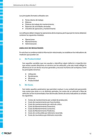 Administración de flota vehicular I
Profesionales en Ingeniería
12
Los principales formatos utilizados son:
•	 Partes diarios de trabajo
•	 Bitácora
•	 Órdenes de trabajo de mantenimiento
•	 Reportes de actividades atrasadas
•	 Checklist de operación y mantenimiento
Lossoftwaresdebenintegrarlasoperacionesdelaempresa,porloqueporlomenosdeberían
contener los siguientes módulos:
•	 Operaciones
•	 Mantenimiento
•	 Administración
Análisis de resultados
En esta fase se condensa toda la información relacionada y se establecen los indicadores de
medición que pueden ser:
a.	 De Productividad
Son aquellas variables que nos ayudan a identificar algún defecto o imperfección
que exista cuando ofrecemos un servicio con los vehículos, y de este modo reflejan la
eficiencia en el uso de los recursos generales y recursos humanos de la empresa. Entre
los principales tenemos:
•	 Utilización
•	 Rendimiento
•	 Eficiencia
•	 Productividad
b.	 De Costo
Son todos aquellos parámetros que permiten evaluar si una unidad está generando
más costos que otras o si, en distintos periodos, los costos de un vehículo o flota de
vehículos se han incrementado o han disminuido. Dentro de estos indicadores se señalan
los siguientes:
•	 Costos de mantenimiento por unidad de producción.
•	 Costo de mantenimiento por hora hombre.
•	 Costo de mantenimiento por vehículo crítico.
•	 Costo de Mantenimiento Preventivo.
•	 Costo de Mantenimiento Correctivo.
•	 Costo de Mantenimiento Predictivo.
•	 Costo de combustible por kilómetro recorrido.
•	 Costo de neumáticos por kilómetro recorrido.
 