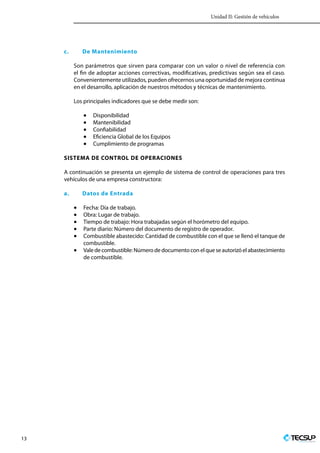 Unidad II: Gestión de vehículos
13 Profesionales en Ingeniería
c.	 De Mantenimiento
Son parámetros que sirven para comparar con un valor o nivel de referencia con
el fin de adoptar acciones correctivas, modificativas, predictivas según sea el caso.
Convenientemente utilizados, pueden ofrecernos una oportunidad de mejora continua
en el desarrollo, aplicación de nuestros métodos y técnicas de mantenimiento.
Los principales indicadores que se debe medir son:
•	 Disponibilidad
•	 Mantenibilidad
•	 Confiabilidad
•	 Eficiencia Global de los Equipos
•	 Cumplimiento de programas
SISTEMA DE CONTROL DE OPERACIONES
A continuación se presenta un ejemplo de sistema de control de operaciones para tres
vehículos de una empresa constructora:
a.	 Datos de Entrada
•	 Fecha: Día de trabajo.
•	 Obra: Lugar de trabajo.
•	 Tiempo de trabajo: Hora trabajadas según el horómetro del equipo.
•	 Parte diario: Número del documento de registro de operador.
•	 Combustible abastecido: Cantidad de combustible con el que se llenó el tanque de
combustible.
•	 Valedecombustible:Númerodedocumentoconelqueseautorizóelabastecimiento
de combustible.
 
