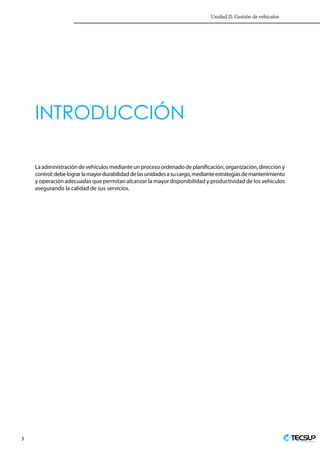 Unidad II: Gestión de vehículos
3 Profesionales en Ingeniería
INTRODUCCIÓN
Laadministracióndevehículosmedianteun procesoordenadodeplanificación,organización,direccióny
control;debelograrlamayordurabilidaddelasunidadesasucargo,medianteestrategiasdemantenimiento
y operación adecuadas que permitan alcanzar la mayor disponibilidad y productividad de los vehículos
asegurando la calidad de sus servicios.
 
