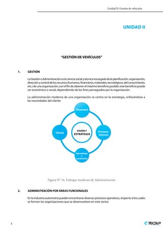 Unidad II: Gestión de vehículos
5 Profesionales en Ingeniería
UNIDAD II
“GESTIÓN DE VEHÍCULOS”
1.	GESTIÓN
LaGestiónoAdministraciónesla cienciasocial y técnica encargadadela planificación,organización,
direcciónycontrol delosrecursos(humanos,financieros,materiales,tecnológicos,delconocimiento,
etc.) de una organización, con el fin de obtener el máximo beneficio posible; este beneficio puede
ser económico o social, dependiendo de los fines perseguidos por la organización.
La administración moderna de una organización se centra en la estrategia, enfocándose a
las necesidades del cliente.
Visión y
estrategia
Financiero
Aprendizaje
y
crecimiento
Procesos
Internos
Cliente
Figura N° 16. Enfoque moderno de Administración
2.	 ADMINISTRACIÓN POR ÁREAS FUNCIONALES
En la industria automotriz pueden encontrarse diversos procesos operativos, respecto a los cuales
se forman las organizaciones que se desenvuelven en este sector.
 