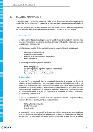Administración de flota vehicular I
Profesionales en Ingeniería
8
3.	 ETAPAS DE LA ADMINISTRACIÓN
La Administración es un proceso a través del cual se logran determinados objetivos previamente
establecidos,mediantelautilizaciónracionalderecursoshumanos,materiales,técnicosyfinancieros.
El proceso administrativo es el conjunto de fases o etapas sucesivas a través de las cuales se
efectúa la administración misma que se interrelacionan y forman un proceso integral.
Planeamiento
Es el proceso metódico diseñado para obtener un objetivo determinado. En el sentido más
universal, implica tener uno o varios objetivos a realizar junto con las acciones requeridas
para concluirse exitosamente.
Al tratarse de un proceso de toma de decisiones, se pueden distinguir varias etapas:
•	 Identificación del problema
•	 Desarrollo de alternativas
•	 Elección de la alternativa más conveniente
•	 Ejecución del plan
La etapa de planeamiento permite establecer:
•	 Metas a largo plazo
•	 Las estrategias para lograr los objetivos determinados
•	 Los objetivos a formularse a corto plazo
•	 Personal que debe formular la planeación
Organización
La organización es la segunda fase del proceso administrativo. A través de ella el sistema
establece la división del trabajo y la estructura necesaria para su funcionamiento. Con sus
principios y herramientas, se establecen los niveles de autoridad y responsabilidad, se
definen las funciones, los deberes y las dependencias de las personas o grupos de personas.
Consiste en dotar al organismo de elementos necesarios para su funcionamiento a través
de operaciones típicas a saber, las funciones técnicas, financieras, contables, comerciales,
de seguridad y administrativa.
Se basa en la especialización, unidad de mando, equilibrio autoridad – responsabilidad y
equilibrio dirección – control, e implica necesariamente:
•	 Partes y funciones diversas
•	 Unidad funcional
•	 Coordinación
La organización, por ser elemento final del aspecto teórico, recoge completamente y llega
hasta sus últimos detalles todo lo que la planeación ha señalado respecto a cómo debe ser
una empresa. Tan grande es la importancia de la organización, que en algunas ocasiones
 