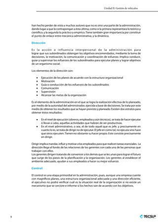 Unidad II: Gestión de vehículos
9 Profesionales en Ingeniería
han hecho perder de vista a muchos autores que no es sino una parte de la administración,
dando lugar a que la contrapongan a ésta última, como si la primera representara lo teórico y
científico, y la segunda lo práctico y empírico.Tiene también gran importancia por constituir
el punto de enlace entre mecánica administrativa, y la dinámica.
Dirección
Es la acción o influencia interpersonal de la administración para
lograr que sus subordinados obtengan los objetivos encomendados, mediante la toma de
decisiones, la motivación, la comunicación y coordinación de esfuerzo. Implica conducir,
guiar y supervisar los esfuerzos de los subordinados para ejecutar planes y lograr objetivos
de un organismo social.
Los elementos de la dirección son:
•	 Ejecución de los planes de acuerdo con la estructura organizacional
•	 Motivación
•	 Guía o conducción de los esfuerzos de los subordinados
•	 Comunicación
•	 Supervisión
•	 Alcanzar las metas de la organización
Es el elemento de la administración en el que se logra la realización efectiva de lo planeado,
por medio de la autoridad del administrador, ejercida a base de decisiones. Se trata por este
medio de obtener los resultados que se hayan previsto y planeado. Existen dos estratos para
obtener éstos resultados:
•	 Enelniveldeejecución(obreros,empleadosyaúntécnicos),setratadehacerejecutar
ó llevar a cabo, aquéllas actividades que habrán de ser productivas.
•	 En el nivel administrativo, o sea, el de todo aquél que es jefe, y precisamente en
cuanto lo es, se trata de dirigir no de ejecutar. El jefe en como tal, no ejecuta sino hace
que otros ejecuten.Tienen no obstante su hacer propio. Este consiste precisamente
en dirigir.
Dirigirimplicamandar,influirymotivaralosempleadosparaquerealicentareasesenciales.  La
dirección llega al fondo de las relaciones de los gerentes con cada una de las personas que
trabajan con ellos.
Los gerentes dirigen tratando de convencer a los demás que se les unan para lograr el futuro
que surge de los pasos de la planificación y la organización. Los gerentes al establecer el
ambiente adecuado, ayudan a sus empleados a hacer su mejor esfuerzo.
Control
El control es una etapa primordial en la administración, pues, aunque una empresa cuente
con magníficos planes, una estructura organizacional adecuada y una dirección eficiente,
el ejecutivo no podrá verificar cuál es la situación real de la organización si no existe un
mecanismo que se cerciore e informe si los hechos van de acuerdo con los objetivos.
 
