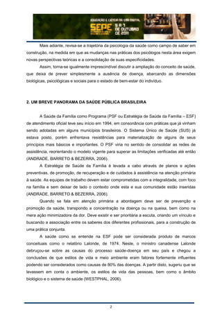 2
Mais adiante, revisa-se a trajetória da psicologia da saúde como campo de saber em
construção, na medida em que as mudanças nas práticas dos psicólogos nesta área exigem
novas perspectivas teóricas e a consolidação de suas especificidades.
Assim, torna-se igualmente imprescindível discutir a ampliação do conceito de saúde,
que deixa de prever simplesmente a ausência de doença, abarcando as dimensões
biológicas, psicológicas e sociais para o estado de bem-estar do indivíduo.
2. UM BREVE PANORAMA DA SAÚDE PÚBLICA BRASILEIRA
A Saúde da Família como Programa (PSF ou Estratégia de Saúde da Família – ESF)
de atendimento oficial teve seu início em 1994, em consonância com práticas que já vinham
sendo adotadas em alguns municípios brasileiros. O Sistema Único de Saúde (SUS) já
estava posto, porém enfrentava resistências para materialização de alguns de seus
princípios mais básicos e importantes. O PSF viria no sentido de consolidar as redes de
assistência, reorientando o modelo vigente para superar as limitações verificadas até então
(ANDRADE, BARRETO & BEZERRA, 2006).
A Estratégia de Saúde da Família é levada a cabo através de planos e ações
preventivas, de promoção, de recuperação e de cuidados à assistência na atenção primária
à saúde. As equipes de trabalho devem estar comprometidas com a integralidade, com foco
na família e sem deixar de lado o contexto onde esta e sua comunidade estão inseridas
(ANDRADE, BARRETO & BEZERRA, 2006).
Quando se fala em atenção primária a abordagem deve ser de prevenção e
promoção da saúde, transpondo a concentração na doença ou na queixa, bem como na
mera ação minimizadora da dor. Deve existir e ser prioritária a escuta, criando um vínculo e
buscando a associação entre os saberes dos diferentes profissionais, para a construção de
uma prática conjunta.
A saúde como se entende na ESF pode ser considerada produto de marcos
conceituais como o relatório Lalonde, de 1974. Neste, o ministro canadense Lalonde
debruçou-se sobre as causas do processo saúde-doença em seu país e chegou a
conclusões de que estilos de vida e meio ambiente eram fatores fortemente influentes
podendo ser considerados como causas de 80% das doenças. A partir disto, sugeriu que se
levassem em conta o ambiente, os estilos de vida das pessoas, bem como o âmbito
biológico e o sistema de saúde (WESTPHAL, 2006).
 