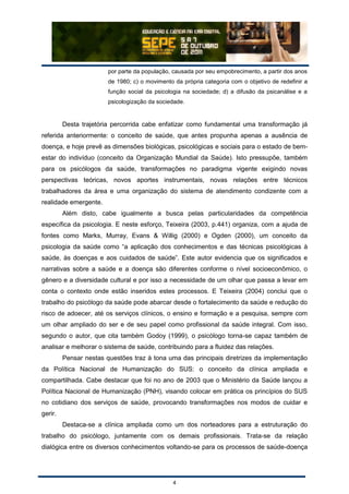 4
por parte da população, causada por seu empobrecimento, a partir dos anos
de 1980; c) o movimento da própria categoria com o objetivo de redefinir a
função social da psicologia na sociedade; d) a difusão da psicanálise e a
psicologização da sociedade.
Desta trajetória percorrida cabe enfatizar como fundamental uma transformação já
referida anteriormente: o conceito de saúde, que antes propunha apenas a ausência de
doença, e hoje prevê as dimensões biológicas, psicológicas e sociais para o estado de bem-
estar do indivíduo (conceito da Organização Mundial da Saúde). Isto pressupõe, também
para os psicólogos da saúde, transformações no paradigma vigente exigindo novas
perspectivas teóricas, novos aportes instrumentais, novas relações entre técnicos
trabalhadores da área e uma organização do sistema de atendimento condizente com a
realidade emergente.
Além disto, cabe igualmente a busca pelas particularidades da competência
específica da psicologia. E neste esforço, Teixeira (2003, p.441) organiza, com a ajuda de
fontes como Marks, Murray, Evans & Willig (2000) e Ogden (2000), um conceito da
psicologia da saúde como “a aplicação dos conhecimentos e das técnicas psicológicas à
saúde, às doenças e aos cuidados de saúde”. Este autor evidencia que os significados e
narrativas sobre a saúde e a doença são diferentes conforme o nível socioeconômico, o
gênero e a diversidade cultural e por isso a necessidade de um olhar que passa a levar em
conta o contexto onde estão inseridos estes processos. E Teixeira (2004) conclui que o
trabalho do psicólogo da saúde pode abarcar desde o fortalecimento da saúde e redução do
risco de adoecer, até os serviços clínicos, o ensino e formação e a pesquisa, sempre com
um olhar ampliado do ser e de seu papel como profissional da saúde integral. Com isso,
segundo o autor, que cita também Godoy (1999), o psicólogo torna-se capaz também de
analisar e melhorar o sistema de saúde, contribuindo para a fluidez das relações.
Pensar nestas questões traz à tona uma das principais diretrizes da implementação
da Política Nacional de Humanização do SUS: o conceito da clínica ampliada e
compartilhada. Cabe destacar que foi no ano de 2003 que o Ministério da Saúde lançou a
Política Nacional de Humanização (PNH), visando colocar em prática os princípios do SUS
no cotidiano dos serviços de saúde, provocando transformações nos modos de cuidar e
gerir.
Destaca-se a clínica ampliada como um dos norteadores para a estruturação do
trabalho do psicólogo, juntamente com os demais profissionais. Trata-se da relação
dialógica entre os diversos conhecimentos voltando-se para os processos de saúde-doença
 