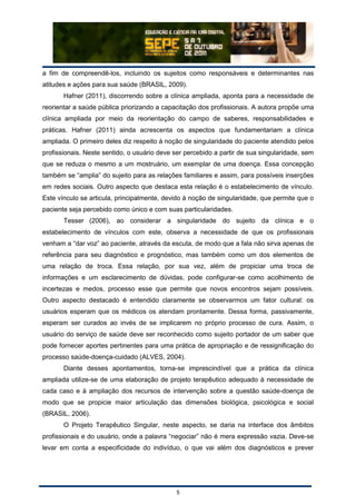 5
a fim de compreendê-los, incluindo os sujeitos como responsáveis e determinantes nas
atitudes e ações para sua saúde (BRASIL, 2009).
Hafner (2011), discorrendo sobre a clínica ampliada, aponta para a necessidade de
reorientar a saúde pública priorizando a capacitação dos profissionais. A autora propõe uma
clínica ampliada por meio da reorientação do campo de saberes, responsabilidades e
práticas. Hafner (2011) ainda acrescenta os aspectos que fundamentariam a clínica
ampliada. O primeiro deles diz respeito à noção de singularidade do paciente atendido pelos
profissionais. Neste sentido, o usuário deve ser percebido a partir de sua singularidade, sem
que se reduza o mesmo a um mostruário, um exemplar de uma doença. Essa concepção
também se “amplia” do sujeito para as relações familiares e assim, para possíveis inserções
em redes sociais. Outro aspecto que destaca esta relação é o estabelecimento de vínculo.
Este vínculo se articula, principalmente, devido à noção de singularidade, que permite que o
paciente seja percebido como único e com suas particularidades.
Tesser (2006), ao considerar a singularidade do sujeito da clínica e o
estabelecimento de vínculos com este, observa a necessidade de que os profissionais
venham a “dar voz” ao paciente, através da escuta, de modo que a fala não sirva apenas de
referência para seu diagnóstico e prognóstico, mas também como um dos elementos de
uma relação de troca. Essa relação, por sua vez, além de propiciar uma troca de
informações e um esclarecimento de dúvidas, pode configurar-se como acolhimento de
incertezas e medos, processo esse que permite que novos encontros sejam possíveis.
Outro aspecto destacado é entendido claramente se observarmos um fator cultural: os
usuários esperam que os médicos os atendam prontamente. Dessa forma, passivamente,
esperam ser curados ao invés de se implicarem no próprio processo de cura. Assim, o
usuário do serviço de saúde deve ser reconhecido como sujeito portador de um saber que
pode fornecer aportes pertinentes para uma prática de apropriação e de ressignificação do
processo saúde-doença-cuidado (ALVES, 2004).
Diante desses apontamentos, torna-se imprescindível que a prática da clínica
ampliada utilize-se de uma elaboração de projeto terapêutico adequado à necessidade de
cada caso e à ampliação dos recursos de intervenção sobre a questão saúde-doença de
modo que se propicie maior articulação das dimensões biológica, psicológica e social
(BRASIL, 2006).
O Projeto Terapêutico Singular, neste aspecto, se daria na interface dos âmbitos
profissionais e do usuário, onde a palavra “negociar” não é mera expressão vazia. Deve-se
levar em conta a especificidade do indivíduo, o que vai além dos diagnósticos e prever
 