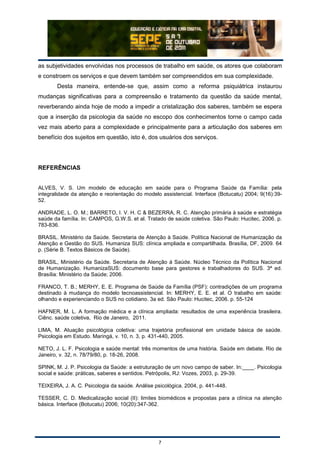 7
as subjetividades envolvidas nos processos de trabalho em saúde, os atores que colaboram
e constroem os serviços e que devem também ser compreendidos em sua complexidade.
Desta maneira, entende-se que, assim como a reforma psiquiátrica instaurou
mudanças significativas para a compreensão e tratamento da questão da saúde mental,
reverberando ainda hoje de modo a impedir a cristalização dos saberes, também se espera
que a inserção da psicologia da saúde no escopo dos conhecimentos torne o campo cada
vez mais aberto para a complexidade e principalmente para a articulação dos saberes em
benefício dos sujeitos em questão, isto é, dos usuários dos serviços.
REFERÊNCIAS
ALVES, V. S. Um modelo de educação em saúde para o Programa Saúde da Família: pela
integralidade da atenção e reorientação do modelo assistencial. Interface (Botucatu) 2004; 9(16):39-
52.
ANDRADE, L. O. M.; BARRETO, I. V. H. C & BEZERRA, R. C. Atenção primária à saúde e estratégia
saúde da família. In: CAMPOS, G.W.S. et al. Tratado de saúde coletiva. São Paulo: Hucitec, 2006. p.
783-836.
BRASIL. Ministério da Saúde. Secretaria de Atenção à Saúde. Política Nacional de Humanização da
Atenção e Gestão do SUS. Humaniza SUS: clínica ampliada e compartilhada. Brasília, DF, 2009. 64
p. (Série B. Textos Básicos de Saúde).
BRASIL, Ministério da Saúde. Secretaria de Atenção à Saúde. Núcleo Técnico da Política Nacional
de Humanização. HumanizaSUS: documento base para gestores e trabalhadores do SUS. 3ª ed.
Brasília: Ministério da Saúde; 2006.
FRANCO, T. B.; MERHY, E. E. Programa de Saúde da Família (PSF): contradições de um programa
destinado à mudança do modelo tecnoassistencial. In: MERHY, E. E. et al. O trabalho em saúde:
olhando e experienciando o SUS no cotidiano. 3a ed. São Paulo: Hucitec, 2006. p. 55-124
HAFNER, M. L. A formação médica e a clínica ampliada: resultados de uma experiência brasileira.
Ciênc. saúde coletiva, Rio de Janeiro, 2011.
LIMA, M. Atuação psicológica coletiva: uma trajetória profissional em unidade básica de saúde.
Psicologia em Estudo. Maringá, v. 10, n. 3, p. 431-440, 2005.
NETO, J. L. F. Psicologia e saúde mental: três momentos de uma história. Saúde em debate. Rio de
Janeiro, v. 32, n. 78/79/80, p. 18-26, 2008.
SPINK, M. J. P. Psicologia da Saúde: a estruturação de um novo campo de saber. In:____. Psicologia
social e saúde: práticas, saberes e sentidos. Petrópolis, RJ: Vozes, 2003, p. 29-39.
TEIXEIRA, J. A. C. Psicologia da saúde. Análise psicológica. 2004, p. 441-448.
TESSER, C. D. Medicalização social (II): limites biomédicos e propostas para a clínica na atenção
básica. Interface (Botucatu) 2006; 10(20):347-362.
 