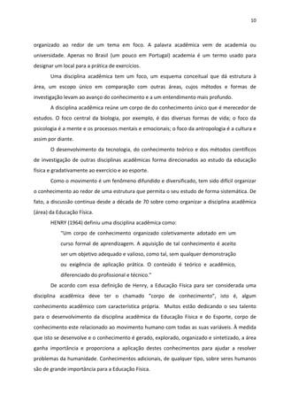 10 
 
organizado  ao  redor  de  um  tema  em  foco.  A  palavra  acadêmica  vem  de  academia  ou 
universidade.  Apenas  no  Brasil  (um  pouco  em  Portugal)  academia  é  um  termo  usado  para 
designar um local para a prática de exercícios. 
Uma  disciplina  acadêmica  tem  um  foco,  um  esquema  conceitual  que  dá  estrutura  à 
área,  um  escopo  único  em  comparação  com  outras  áreas,  cujos  métodos  e  formas  de 
investigação levam ao avanço do conhecimento e a um entendimento mais profundo. 
A disciplina acadêmica reúne um corpo de do conhecimento único que é merecedor de 
estudos.  O  foco  central  da  biologia,  por  exemplo,  é  das  diversas  formas  de  vida;  o  foco  da 
psicologia é a mente e os processos mentais e emocionais; o foco da antropologia é a cultura e 
assim por diante.  
O desenvolvimento da tecnologia, do conhecimento teórico e dos métodos científicos 
de investigação de outras disciplinas acadêmicas forma direcionados ao estudo da educação 
física e gradativamente ao exercício e ao esporte.  
Como o movimento é um fenômeno difundido e diversificado, tem sido difícil organizar 
o conhecimento ao redor de uma estrutura que permita o seu estudo de forma sistemática. De 
fato, a discussão continua desde a década de 70 sobre como organizar a disciplina acadêmica 
(área) da Educação Física.    
HENRY (1964) definiu uma disciplina acadêmica como: 
“Um  corpo  de  conhecimento  organizado  coletivamente  adotado  em  um 
curso formal de aprendizagem. A aquisição de tal conhecimento é aceito 
ser um objetivo adequado e valioso, como tal, sem qualquer demonstração 
ou  exigência  de  aplicação  prática.  O  conteúdo  é  teórico  e  acadêmico, 
diferenciado do profissional e técnico.” 
De acordo com essa definição de Henry, a Educação Física para ser considerada uma 
disciplina  acadêmica  deve  ter  o  chamado  “corpo  de  conhecimento”,  isto  é,  algum 
conhecimento acadêmico com característica própria.  Muitos estão dedicando o seu talento 
para  o  desenvolvimento  da  disciplina  acadêmica  da  Educação  Física  e  do  Esporte,  corpo  de 
conhecimento este relacionado ao movimento humano com todas as suas variáveis. À medida 
que isto se desenvolve e o conhecimento é gerado, explorado, organizado e sintetizado, a área 
ganha  importância  e  proporciona  a  aplicação  destes  conhecimentos  para  ajudar  a  resolver 
problemas da humanidade. Conhecimentos adicionais, de qualquer tipo, sobre seres humanos 
são de grande importância para a Educação Física. 
 